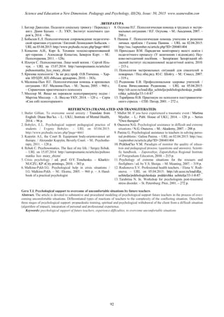 ЛИТЕРАТУРА
1. Батлер Джилліан. Подолати соціальну тривогу / Переклад з
англ. Діани Бусько. – Л.: УКУ, Інститут психічного здо-
ров’я, 2014. – 96с.
2. Бобылев Е.Л. Психологическое сопровождение педагогиче-
ской практики студентов / Евгений Леонидович Бобылев. –
URL на 03.04.2015: http://www.psyhodic.ru/arc.php?page=4661
3. Копытин А.И., Корт Б. Техники телесно-ориентованной
арт-терапии. / Александр Копытин, Беверли Корт. – М.:
Психотерапия, 2011. – 128с.
4. Ильчук С. Психосоматика. Лицо моей жизни. / Сергей Иль-
чук. – URL на 15.07.2014: http://samopoznanie.ru/articles/
psihosomatika_lico_moey_zhizni/
5. Кризова психологія / За заг.ред проф. О.В.Тімченка. – Хар-
ків: НУЦЗУ, КП «Міська друкарня», 2010. – 383с.
6. Малкина-Пых И.Г. Психологическая помощь в кризисных
ситуациях / И.Г. Малкина-Пых. – М.: Эксмо, 2005. – 960 с.
– Справочник практического психолога
7. Мюллер М. Якщо ви пережили психотравмуючу подію /
Мартіна Мюллер. – Л.: Вид-во УКУ, 2014. – 120 с. – Серія
«Сам собі психотерапевт»
8. Осухова Н.Г. Психологическая помощь в трудных и экстре-
мальных ситуациях / Н.Г. Осухова. – М.: Академия, 2007. –
288 с.
9. Панина Г. Психологическая помощь учителям в решении
личных проблем / Галина Панина. – URL на 02.04.2015:
http://nsc.1september.ru/article.php?ID=200401404
10. Приходько В.М. Парадигми моніторингу якості освіти і
педагогічного процессу: (У запитаннях і відповідях). Нау-
ково-методичний посібник. – Запоріжжя: Запорізький об-
ласний інститут післядипломної педагогічної освіти, 2010.
– 215 с.
11. Психология экстремальных ситуаций для спасателей и
пожарных / Под общ.ред. Ю.С. Шойгу. – М.: Смысл, 2007.
– 319 с.
12. Родионова Е.В. Профессиональное здоровье учителей. /
Елена Вячеславовна Родионова. – URL на 05.04.2015:
http://elr.ucoz.ru/load/dlja_uchitelja/psikhologicheskaja_podde
rzhka_uchitelja/33-1-0-87
13. Тарабрина Н.В. Практикум по психологи посттравматиче-
ского стресса. – СПб: Питер, 2001. – 272 с.
REFERENCES (TRANSLATED AND TRANSLITERATED)
1. Butler Gillian. To overcome social anxiety / Translate from
English: Diana Bus’ko. – L.: UKU, Institute of Mental Health,
2014. – 96 p.
2. Bobylev, E.L. Psychological support pedagogical practice of
students / Evgeny Bobylev. – URL on 03.04.2015:
http://www.psyhodic.ru/arc.php?page=4661
3. Kopytin A.I., the Court B. Equipment body-orientovannoi art
therapy. / Alexander Kopytin, Beverly Court. – M.: Psychothe-
rapy, 2011. – 128 p.
4. Ilchuk C. Psychosomatics. The face of my life. / Sergey Ilchuk.
– URL on 15.07.2014: http://samopoznanie.ru/articles/psihoso
matika_lico_moey_zhizni/
5. Crisis psychology / ed. prof. O.V. Timchenko. – Kharkiv:
NUCZU, KP «City printing», 2010. – 383 p.
6. Malkina-Pykh I.G. Psychological help in crisis situations /
I.G. Malkina-Pykh. – M.: Eksmo, 2005. – 960 p. – A Hand-
book of a practical psychologist
7. Muller M. If you have experienced a traumatic event / Martina
Myuller. – L.: Publ. House of UKU, 2014. – 120 p. – Series
"Own therapist"
8. Osuxova N.G. Psychological assistance in difficult and extreme
situations / N.G. Osuxova. – M.: Akademy, 2007. – 288 p.
9. Panina G. Psychological assistance to teachers in solving perso-
nal problems / Galina Panina. – URL on 02.04.2015: http://nsc.
1september.ru/article.php?ID=200401404
10. Prykhod’ko V.M. Paradigm of monitor the quality of educa-
tion and pedagogical process: (questions and answers). Scienti-
fic handbook. – Zaporozhye, Zaporizhzhya Regional Institute
of Postgraduate Education, 2010. – 215 p.
11. Psychology of extreme situations for the rescuers and
firefighters / ed. by Y.S. Shoigu. – M: Meaning, 2007. – 319 p.
12. Rodionova E.V. Professional health teachers. / Elena V. Rodi-
onova. – URL on 05.04.2015: http://elr.ucoz.ru/load/dlja_
uchitelja/psikhologicheskaja_podderzhka_uchitelja/33-1-0-87
13. Tarabrina N. In. Workshop for psychologists post-traumatic
stress disorder. – St. Petersburg: Piter, 2001. – 272 p.
Gera T.І. Psychological support to overcome of uncomfortable situations by future teachers
Abstract. The article is devoted to substantive and procedural modeling of psychological support future teachers in the process of over-
coming uncomfortable situations. Differentiated types of reactions of teachers to the complexity of the conflicting situation. Described
three stages of psychological support: propaedeutic training, spiritual and psychological withdrawal of the client from a difficult situation
(algorithm of impact), integration of personal and professional experience.
Keywords: psychological support of future teachers, experience difficulties, to overcome uncomfortable situations
92
Science and Education a New Dimension. Pedagogy and Psychology, III(26), Issue: 50, 2015 www.seanewdim.com
 