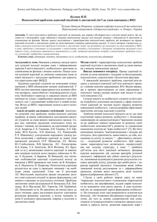 Кулеша Н.П.
Психологічні проблеми адаптації підлітків із дистантної сім’ї до умов навчання у ВНЗ
____________________________________
Кулеша Наталія Петрівна, аспірант кафедри психології та педагогіки
Національний університет «Острозька академія», м. Острог, Україна
Анотація. У статті розглянуто проблему адаптації до навчання, яка широко обговорюється в системі вищої освіти. Це пи-
тання не є випадковим, адже навчання у вищому навчальному закладі для молодої людини є можливістю її зростання та
становлення як фахівця. Метою даного дослідження є характеристика психологічних проблем, які впливають на процес
адаптації підлітків із дистантних сімей до умов навчання у вищому навчальному закладі. У статті автором з’ясовується ос-
новні соціально-психологічні проблеми підлітків із дистантних сімей, що впливають на адаптацію до умов навчання у ВНЗ,
а саме: проблеми у взаєминах та спілкуванні з однолітками; потреба у спілкуванні з батьками; погіршення загального емо-
ційного стану, підвищена тривожність; невпевненість у собі, занижена самооцінка; потреба у самопізнанні; проблема стату-
су у колективі; професійне самовизначення.
Ключові слова: адаптація, підліток, дистантна сім’я, особистість, психологічна адаптація
Актуальність теми. Навчання у вищому закладі освіти
для сучасної молодої людини один з найважливіших
періодів її життєдіяльності, особистісного зростання та
становлення як фахівця з вищою освітою. Пошук шля-
хів успішної адаптації до змінених соціальних умов та
нової діяльності є нагальною проблемою для кожного,
хто переступив поріг ВНЗ[2].
Труднощі адаптації студентів на початкових етапах
навчання у ВНЗ обумовленні низкою особливостей. У
ВНЗ система навчання характеризується великим обся-
гом матеріалу, самостійністю і відповідальністю студе-
нтів. Особливості переходу із середньої школи до ВНЗ
пов'язані не тільки з перебудовою провідного типу дія-
льності, але і з входженням особистості в новий колек-
тив. Вступ до ВНЗ є переломною подією в житті моло-
дих людей.
Аналіз останніх досліджень і публікацій. Аналізую-
чи сучасний стан проблеми, можна виділити декілька
напрямів, за якими здійснювалися дослідження адапта-
ції студентів до умов вищого навчального закладу. Се-
ред них: вивчення труднощів початкового етапу на-
вчання і чиників, що впливають на адаптивний процес
(А.Д. Андрєєва, С.А. Гапонова, Л.Н. Гаценко, Л.А. Ефі-
мова, Ю.А. Кустов, А.Н. Леонтьєв, А.І. Рувинський,
Р.Л. Шевченко,); узагальнення передового досвіду ро-
боти колективів з проблеми адаптації до нових умов
навчальної діяльності (Т.Р. Шишигіна, Л.Г. Вяткін,
В.І. Слободчиков, В.В. Арнаутов, Л.С. Космогорова,
Н.А. Ісаева, Т.А. Леонтьєва, Ж.П. Філіпова, Б.І. Бруд-
ний та ін.); визначенням поняття адаптації та вивчен-
ням основних аспектів цього процесу займалися А. Ре-
ан, А. Кудашев, А. Баранов, М. Яницький; над питан-
ням особливостей адаптації студентської молоді до
навчання у ВНЗ працювали такі вчені, як В. Казмірен-
ко, Е. Научитель, Н. Хазратова. Психологічна адаптація
розуміється як один із провідних чинників і як необ-
хідна умова соціалізації. Саме так її розглядав
Л.С. Виготський, аналізуючи процес входження дити-
ни у нові соціальні ситуації та процес формування у неї
певного ставлення до суспільного оточення. Проблему
дистантних сімей досліджували О. Безпалько, К.Б. Лев-
ченко, Ф.А. Мустаєвої, В.С. Торохтія, І.М. Трубавіної,
Д.І. Пенішкевич та ін. Не дивлячись на значну увагу до
цього питання, серед дослідників відсутнє однозначне
розуміння феномену адаптації, а відтак чинників та
умов її успішного проходження, зокрема у підлітків із
дистантних сімей.
Метою статті є характеристика психологіних проблем
адаптації підлітків із дистантних сімей до умов навчан-
ня у вищому навчальному закладі.
Виклад основного матеріалу. Процес адаптації пі-
длітків до умов навчання є складним та багатогранним,
психологічних, соціологічних і біологічних факторів.
У навчальній діяльності проблему адаптації розгля-
дають у контексті взаємодії суб’єкта освітнього проце-
су з певним освітнім середовищем. В.О. Якунін вважає,
що в процесі пристосування до умов середовища (і
освітнього також) людина засвоює нові моделі й стра-
тегії поведінки [12].
Сучасні вимоги до особистості студента та його рів-
ня потребують посилення досліджень у сфері психоло-
гічної адаптації як частини всього процесу розвитку
повноцінної особистості, з метою розробки ефективних
практичних методик адаптації студентів.
Здобутки вікової психології вказують на те, що саме
підлітковий період розвитку особистості є інтенсивно
спрямованим на самоактуалізацію (“прагнення людини
до як найбільш повного виявлення та розвитку своїх
особистісних можливостей”), розвиток та становлення
самооцінки підлітка як “ядра особистості” [7]. Від його
самооцінки залежить “взаємовідношення з людьми, які
оточують, його критичність, вимогливість до себе, від-
ношення до успіху та невдач, “…ефективність діяльно-
сті, …подальший розвиток особистості. Цей період
також характеризується активізацією саморегуляції,
яка має складну структуру, а саме: “…прийнята
суб’єктом ціль його довільної активності, програма
власних виконуючих дій, система критеріїв успішної
діяльності, інформація про дійсно досягнуті результа-
ти, оцінювання відповідності реальних результатів сто-
совно критеріїв успіху, рішення про необхідність і ха-
рактер корекцій діяльності. Самооцінка являє собою
замкнений контур регулювання та є інформаційним
процесом, носіями якого виступають різні психічні
форми відображення дійсності [7].
І. Булах у своїх роботах звертає увагу на певні
“параметри психологічного становлення підростаючої
особистості, які кваліфіковані, віддані справі психоло-
ги не залишають поза своєю увагою. А саме підлітко-
вий вік, як напружений період формування особистос-
ті. На сучасному етапі така напруженість підсилюється
багатьма . обє’єктивними обставинами соціалізації під-
літків. До того ж, основу суперечностей між соціа-
лізацією та індивідуалізацією становлять процеси вход-
ження в доросле життя, засвоєння моральних норм і
96
Science and Education a New Dimension. Pedagogy and Psychology, III(26), Issue: 50, 2015 www.seanewdim.com
 