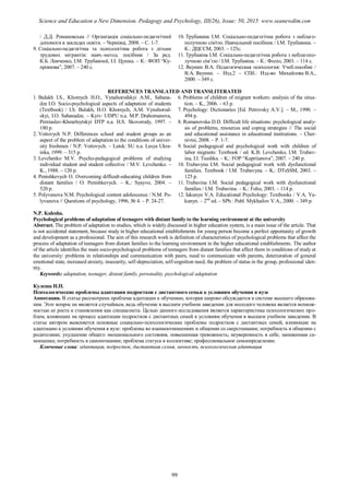 / Д.Д. Романовська // Організація соціально-педагогічної
допомоги в закладах освіти. – Чернівці, 2008. – С. 1-7.
9. Соціально-педагогічна та психологічна робота з дітьми
трудових мігрантів: навч.-метод. посібник / За ред.
К.Б. Левченко, І.М. Трубавіної, І.І. Цушка. – К.: ФОП “Ку-
пріянова”, 2007. – 240 с.
10. Трубавина І.М. Соціально-педагогічна робота з неблаго-
получною сім'єю. Навчальний посібник / І.М. Трубавина. –
К.: ДЦССМ, 2003. – 125с.
11. Трубавіна І.М. Соціально-педагогічна робота з неблагопо-
лучною сім’єю / І.М. Трубавіна. – К.: Фоліо, 2003. – 114 с.
12. Якунин В.А. Педагогическая психология: Учеб.пособие /
В.А. Якунин. – Изд.2 – СПб.: Изд-во Михайлова В.А.,
2000. – 349 с.
REFERENCES TRANSLATED AND TRANSLITERATED
1. Bulakh I.S., Khomych H.O., Vynahorodskyi A.M., Sabana-
dze I.O. Socio-psychological aspects of adaptation of students
(Textbook) / I.S. Bulakh, H.O. Khomych, A.M. Vynahorod-
skyi, I.O. Sabanadze. – Kyiv: UDPU n.a. M.P. Drahomanova,
Pereiaslav-Khmelnytskyi DTP n.a. H.S. Skovorody, 1997. –
180 p.
2. Voitovych N.P. Differences school and student groups as an
aspect of the problem of adaptation to the conditions of univer-
sity freshmen / N.P. Voitovych. – Lutsk: SU n.a. Lesya Ukra-
inka, 1999. – 315 p.
3. Levchenko M.V. Psycho-pedagogical problems of studying
individual student and student collective / M.V. Levchenko. –
K., 1988. – 120 p.
4. Penishkevych O. Overcoming difficult-educating children from
distant families / O. Penishkevych. – K.: Syayvo, 2004. –
520 p.
5. Polyvanova N.M. Psychological content adolescence / N.M. Po-
lyvanova // Questions of psychology, 1996, № 4. – P. 24-27.
6. Problems of children of migrant workers: analysis of the situa-
tion. – K., 2006. – 63 p.
7. Psychology: Dictionaries [Ed. Petrovsky A.V.]. – M., 1990. –
494 p.
8. Romanovska D.D. Difficult life situations: psychological analy-
sis of problems, resources and coping strategies // The social
and educational assistance in educational institutions. – Cher-
nivtsi, 2008. – P. 1-7.
9. Social pedagogical and psychological work with children of
labor migrants: Textbook / ed. K.B. Levchenko, I.M. Trubav-
ina, I.I. Tsushka. – K.: FOP “Kupriianova”, 2007. – 240 p.
10. Trubavyna I.M. Social pedagogical work with dysfunctional
families. Textbook / I.M. Trubavyna. – K.: DTsSSM, 2003. –
125 p.
11. Trubavina I.M. Social pedagogical work with dysfunctional
families / I.M. Trubavina. – K.: Folio, 2003. – 114 p.
12. Iakunyn V.A. Educational Psychology: Textbooks / V.A. Ya-
kunyn. – 2nd
ed. – SPb.: Publ. Mykhailov V.A., 2000. – 349 p.
N.P. Kulesha.
Psychological problems of adaptation of teenagers with distant family to the learning environment at the university
Abstract. The problem of adaptation to studies, which is widely discussed in higher education system, is a main issue of the article. That
is not accidental statement, because study in higher educational establishments for young person become a perfect opportunity of growth
and development as a professional. The aim of this research work is definition of characteristics of psychological problems that affect the
process of adaptation of teenagers from distant families to the learning environment in the higher educational establishments. The author
of the article identifies the main socio-psychological problems of teenagers from distant families that affect them in conditions of study at
the university: problems in relationships and communication with peers, need to communicate with parents, deterioration of general
emotional state, increased anxiety, insecurity, self-depreciation, self-cognition need, the problem of status in the group, professional iden-
tity.
Keywords: adaptation, teenager, distant family, personality, psychological adaptation
Кулеша Н.П.
Психологические проблемы адаптации подростков с дистантного семьи к условиям обучения в вузе
Аннотация. В статье рассмотрена проблема адаптации к обучению, которая широко обсуждается в системе высшего образова-
ния. Этот вопрос не является случайным, ведь обучение в высшем учебном заведении для молодого человека является возмож-
ностью ее роста и становления как специалиста. Целью данного исследования является характеристика психологических про-
блем, влияющих на процесс адаптации подростков с дистантных семей к условиям обучения в высшем учебном заведении. В
статье автором выясняется основные социально-психологические проблемы подростков с дистантных семей, влияющие на
адаптацию к условиям обучения в вузе: проблемы во взаимоотношениях и общении со сверстниками; потребность в общении с
родителями; ухудшение общего эмоционального состояния, повышенная тревожность; неуверенность в себе, заниженная са-
мооценка; потребность в самопознании; проблема статуса в коллективе; профессиональное самоопределение.
Ключевые слова: адаптация, подросток, дистантная семья, личность, психологическая адаптация
99
Science and Education a New Dimension. Pedagogy and Psychology, III(26), Issue: 50, 2015 www.seanewdim.com
 