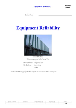 Equipment Reliability
Learning
Module
DOCUMENT NO. REVISION EFFECTIVE DATE PRINT DATE PAGE
1 of 38
Learner Name
Equipment Reliability
Intended Audience
Maintenance personnel in the Factory / Plant
Unit Coordinator: (Superintendent)
Unit Members: (Supervisor),
(HSE),
Thanks to the following people for their help with the development of this Learning Unit:
 