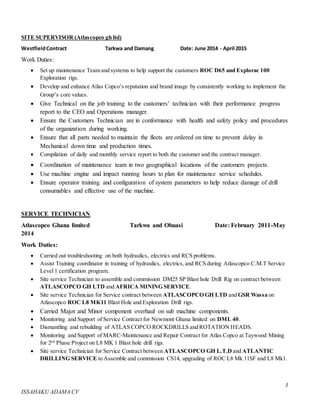 3
ISSAHAKU ADAMA CV
SITE SUPERVISOR (Atlascopco gh ltd)
WestfieldContract Tarkwa and Damang Date: June 2014 - April 2015
Work Duties:
 Set up maintenance Team and systems to help support the customers ROC D65 and Explorac 100
Exploration rigs.
 Develop and enhance Atlas Copco’s reputation and brand image by consistently working to implement the
Group’s core values.
 Give Technical on the job training to the customers’ technician with their performance progress
report to the CEO and Operations manager.
 Ensure the Customers Technician are in conformance with health and safety policy and procedures
of the organization during working.
 Ensure that all parts needed to maintain the fleets are ordered on time to prevent delay in
Mechanical down time and production times.
 Compilation of daily and monthly service report to both the customer and the contract manager.
 Coordination of maintenance team in two geographical locations of the customers projects.
 Use machine engine and impact running hours to plan for maintenance service schedules.
 Ensure operator training and configuration of system parameters to help reduce damage of drill
consumables and effective use of the machine.
SERVICE TECHNICIAN
Atlascopco Ghana limited Tarkwa and Obuasi Date: February 2011-May
2014
Work Duties:
 Carried out troubleshooting on both hydraulics, electrics and RCS problems.
 Assist Training coordinator in training of hydraulics, electrics, and RCS during Atlascopco C.M.T Service
Level 1 certification program.
 Site service Technician to assemble and commission DM25 SP Blast hole Drill Rig on contract between
ATLASCOPCO GH LTD and AFRICA MINING SERVICE.
 Site service Technician for Service contract between ATLASCOPCO GH LTD and GSR Wassa on
Atlascopco ROC L8 MK11 Blast Hole and Exploration Drill rigs.
 Carried Major and Minor component overhaul on sub machine components.
 Monitoring and Support of Service Contract for Newmont Ghana limited on DML 40.
 Dismantling and rebuilding of ATLAS COPCO ROCKDRILLS and ROTATION HEADS.
 Monitoring and Support of MARC-Maintenance and Repair Contract for Atlas Copco at Taywood Mining
for 2nd
Phase Project on L8 MK 1 Blast hole drill rigs.
 Site service Technician for Service Contract between ATLASCOPCO GH L.T.D and ATLANTIC
DRILLING SERVICE to Assemble and commission CS14, upgrading of ROC L8 Mk 11SF and L8 Mk1.
 