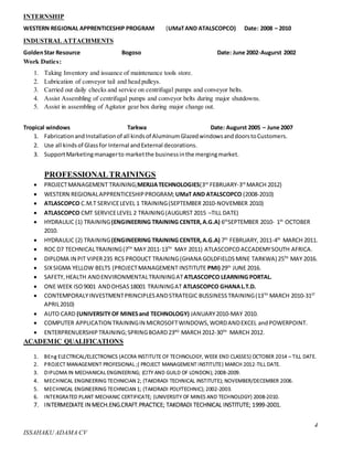 4
ISSAHAKU ADAMA CV
INTERNSHIP
WESTERN REGIONAL APPRENTICESHIP PROGRAM (UMaTAND ATALSCOPCO) Date: 2008 – 2010
INDUSTRAL ATTACHMENTS
GoldenStar Resource Bogoso Date: June 2002-Augurst 2002
Work Duties:
1. Taking Inventory and issuance of maintenance tools store.
2. Lubrication of conveyor tail and head pulleys.
3. Carried out daily checks and service on centrifugal pumps and conveyor belts.
4. Assist Assembling of centrifugal pumps and conveyor belts during major shutdowns.
5. Assist in assembling of Agitator gear box during major change out.
Tropical windows Tarkwa Date: Augurst 2005 – June 2007
1. FabricationandInstallationof all kindsof AluminumGlazedwindowsanddoorstoCustomers.
2. Use all kindsof Glass for Internal andExternal decorations.
3. SupportMarketingmanagerto marketthe businessinthe mergingmarket.
PROFESSIONALTRAININGS
 PROJECTMANAGEMENT TRAINING;MERJJATECHNOLOGIES(3rd
FEBRUARY-3rd
MARCH 2012)
 WESTERN REGIONALAPPRENTICESHIPPROGRAM; UMaT AND ATALSCOPCO (2008-2010)
 ATLASCOPCO C.M.T SERVICELEVEL 1 TRAINING(SEPTEMBER 2010-NOVEMBER 2010)
 ATLASCOPCO CMT SERVICELEVEL 2 TRAINING(AUGURST 2015 –TILL DATE)
 HYDRAULIC (1) TRAINING(ENGINEERING TRAINING CENTER,A.G.A) 6th
SEPTEMBER 2010- 1th
OCTOBER
2010.
 HYDRAULIC (2) TRAINING(ENGINEERING TRAINING CENTER,A.G.A) 7th
FEBRUARY, 2011-4th
MARCH 2011.
 ROC D7 TECHNICALTRAINING(7TH
MAY 2011-13TH
MAY 2011) ATLASCOPCOACCADEMYSOUTH AFRICA.
 DIPLOMA IN PIT VIPER235 RCS PRODUCT TRAINING(GHANA GOLDFIELDS MINE TARKWA) 25TH
MAY 2016.
 SIXSIGMA YELLOW BELTS (PROJECTMANAGEMENT INSTITUTE PMI) 29th
JUNE 2016.
 SAFETY,HEALTH ANDENVIRONMENTALTRAININGAT ATLASCOPCO LEARNING PORTAL.
 ONE WEEK ISO9001 ANDOHSAS18001 TRAININGAT ATLASCOPCO GHANAL.T.D.
 CONTEMPORALYINVESTMENTPRINCIPLESANDSTRATEGIC BUSSINESSTRAINING(13TH
MARCH 2010-31ST
APRIL2010)
 AUTO CARD (UNIVERSITYOF MINESand TECHNOLOGY) JANUARY2010-MAY 2010.
 COMPUTER APPLICATION TRAININGIN MICROSOFTWINDOWS,WORDANDEXCEL andPOWERPOINT.
 ENTERPRENUERSHIPTRAINING;SPRINGBOARD23RD
MARCH 2012-30TH
MARCH 2012.
ACADEMIC QUALIFICATIONS
1. BEng ELECTRICAL/ELECTRONICS (ACCRA INSTITUTE OF TECHNOLOGY, WEEK END CLASSES) OCTOBER 2014 – TILL DATE.
2. PROJECT MANAGEMENT PROFESIONAL ;( PROJECT MANAGEMENT INSTITUTE) MARCH 2012-TILL DATE.
3. DIPLOMA IN MECHANICAL ENGINEERING; (CITY AND GUILD OF LONDON); 2008-2009.
4. MECHNICAL ENGINEERING TECHNICIAN 2; (TAKORADI TECHNICAL INSTITUTE); NOVEMBER/DECEMBER 2006.
5. MECHNICAL ENGINEERING TECHNICIAN 1; (TAKORADI POLYTECHNIC); 2002-2003.
6. INTERGRATED PLANT MECHANIC CERTIFICATE; (UNIVERSITY OF MINES AND TECHNOLOGY) 2008-2010.
7. INTERMEDIATE IN MECH.ENG.CRAFT.PRACTICE; TAKORADI TECHNICAL INSTITUTE; 1999-2001.
 