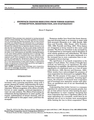 vol,. 32, NO.6
WATER RESOI'RCES BI'LLETIN
AMERICAN WATEN RSSOTJRCES ASSOCIITION DECEMBER 1996
SNOWPACK CIIANGES RESI]LTING FROM TIMBER I{ARVESTI
INTERCEPTI ON, REDISTRIBUTION, AND EVAPORATI ONl
SteuenV. Stegman2
ABSTRACT: Three processes were examined as causing snowpack
changes in forest clearings. TVo ofthe three contribute to increases
and one counteracts by reducing snowpack. The two that increase
snowpack are redistribution and decreased loss to interception.
Snow evaporation from a clearing counteracts snowpack increases.
Research has indicated that as vegetation density increases, so too
does the loss to interception. As snow in the canopy reaches the
limit that the canopy can hold (the threshold amount) evaporation
increases. Aemdynamics of the forest canopy were studied as well.
As timber is cut, wind pattems are disturbed, creating dismptions
in the wind velocity gradient depositing snow in openings. This
redistribution leads to an increased snow water equivalent and
augments runoff. Snow evaporation was shown to increase propor-
tionally with opening size. Evaporation offsets the water yield
gains derived from forest cut. It was found that this offset is inclu-
sive to the measurements of water yield changes in experimental
forests. An optimal size of harvest block may be five tree heights in
width as suggested by numerous studies.
(KEY TERMS: interception; forest hydrology; snow evaporation;
snow and ice hydrrlogy; streamflow; water yield increase; water-
shed management/wildland hydrolory.)
INTRODUCTION
As water demand in the western United States
increases with a growing population along with a
greater demand for timber, understanding the hydro-
logic effects of timber removal becomes increasingly
important. Without recognition of the effects of timber
harvest on water supplies, continued degradation of
water can only continue. The effects of harvesting are
widespread, having implications on water quality, soil
erosion, sedimentation of stream channels, and (as
will be addressed in this paper) water yield from the
snowpack.
Numerous studies have found that forest clearcut-
ting and thinning leads to an increase in water yield
from snowmelt (Alexander et al., LB85; Berndt, 1965;
Gary and TYoendle, L982; Haupt, 1979; Troendle,
1983, 1986; Tloendle and King, 1987). Three factors
are recognized as being related to this water yield
increase. The frrst two contribute to the snowpack by
(1) decreased loss to interception and (2) disruption of
wind velocity gradients and redistribution. The third
process is counteractive to the gains mentioned; it is
the increased loss to snow evaporation from in situ
snowpacks in forest clearings.
The significance of snowpack evaporation is the
subject of much debate. Tvo schools of thought have
evolved, one believing in its significance, the other
dismissing it as negligible. Research has indicated the
significance of evaporated snow as a loss of water
yield (Bernier, 1990, Bernier and Swanson, 1993).
Other studies have acknowledged the presence of
snow evaporation but dismissed it as negligible (West,
1962). For the purpose of this paper it is assumed
that snow evaporation is significant. Assuming signif-
icance, the processes of increased snow evaporation
and of increased snow deposition counter each other.
Thus, an equilibrium size of cut can theoretically be
determined.
Understanding that timber harvest is a necessary
ingredient for construction and economic growth, how
can we best achieve harvest while limiting the possi-
ble degradation to water supplies? Assuming that
snow evaporation does have a significant effect on the
water equivalence of a snowpack, would there be an
optimum size of cut to increase snow accumulation
while limiting the loss to direct evaporation? These
rPaper No. 951?9 of the Water Resources Bulletin, Discussions Ere open until rlune 1, 1997. (Recipient of the 1995 AWRA/UCOWR
Student Paper Competition Award, Undergraduate Division)
zGraduate Student for M.A., Geography, University of Montana, 404 Woodford St., Missoula, Montana 59801.
1353 WATER RESOURCES BULLETIN
 