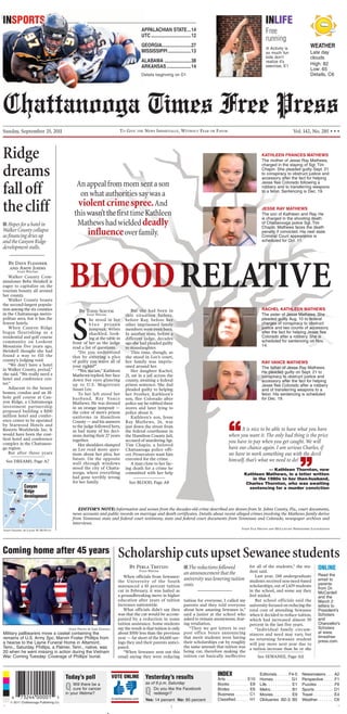 BLOODRELATIVE
EDITOR’S NOTE: Information and scenes from the decades-old crime described are drawn from St. Johns County, Fla., court documents,
news accounts and public records on marriage and death certificates. Details about recent alleged crimes involving the Mathews family derive
from Tennessee state and federal court testimony, state and federal court documents from Tennessee and Colorado, newspaper archives and
interviews.
JESSE RAY MATHEWS
The son of Kathleen and Ray. He
is charged in the shooting death
of Chattanooga police Sgt. Tim
Chapin. Mathews faces the death
penalty if convicted. His next state
Criminal Court appearance is
scheduled for Oct. 11.
“It is nice to be able to have what you have
when you want it. The only bad thing is the price
you have to pay when you get caught. We will
have our chance again. I am serious Charles, if
we have to work something out with the devil
himself, that’s what we need to do!
”— Kathleen Thornton, now
Kathleen Mathews, in a letter written
in the 1980s to her then-husband,
Charles Thornton, who was awaiting
sentencing for a murder conviction
Anappealfrommomsentason
onwhatauthoritiessaywasa
violentcrimespree.And
thiswasn’tthefirsttimeKathleen
Mathewshadwieldeddeadly
influenceoverfamily.
Staff File Photos and McClatchy Newspapers Illustration
KATHLEEN FRANCES MATHEWS
The mother of Jesse Ray Mathews,
charged in the slaying of Sgt. Tim
Chapin. She pleaded guilty Sept. 21
to conspiracy to obstruct justice and
accessory after the fact for helping
Jesse flee Colorado following a
robbery and to transferring weapons
to a felon. Sentencing is Dec. 19.
RAY VANCE MATHEWS
The father of Jesse Ray Mathews.
He pleaded guilty on Sept. 21 to
conspiracy to obstruct justice and
accessory after the fact for helping
Jesse flee Colorado after a robbery
and of transferring weapons to a
felon. His sentencing is scheduled
for Dec. 19.
RACHEL KATHLEEN MATHEWS
The sister of Jesse Mathews. She
pleaded guilty Aug. 10 to federal
charges of conspiracy to obstruct
justice and two counts of accessory
after the fact for helping Jesse flee
Colorado after a robbery. She is
scheduled for sentencing on Nov.
14.
TO GIVE THE NEWS IMPARTIALLY, WITHOUT FEAR OR FAVORSunday, September 25, 2011 Vol. 142, No. 285 • • •
INSPORTS
PPALACHIAN STATE...14
TC.................................12
EORGIA........................27
ISSISSIPPI...................13
LABAMA ......................38
RKANSAS....................14
etails beginning on D1
WEATHER
Late day
clouds
High: 82
Low: 65
Details, C6
INLIFE
Free
running
■ Activity is
so much fun
kids don’t
realize it’s
exercise, E1
Arts . . . . . . . . . E10
Books . . . . . . . . E8
Brides . . . . . . . . E6
Business . . . . . . C1
Classified. . . . . . H1
Editorials . . . . . F4-5
Homes. . . . . . . . G1
Life. . . . . . . . . . . E1
Metro . . . . . . . . . B1
Movies. . . . . . . . E9
Obituaries .B2-3, B5
Newsmakers . . . A2
Perspective . . . . .F1
Puzzles . . . . . . . .F6
Sports . . . . . . . . D1
Travel. . . . . . . . . E4
Weather. . . . . . . C6
....
© 2011 Chattanooga Publishing Co.
timesfreepress.com
VOTE ONLINE INDEX
Yesterday’s results
as of 9 p.m. Saturday
Q Do you like the Facebook
redesign?
Yes: 14 percent No: 85 percent
Today’s poll
Q Will there be a
cure for cancer
in your lifetime?
Chattanooga
Trenton
GA
TN
AL
136
157
2424
59
Canyon
Ridge
development
By Perla Trevizo
Staff Writer
When officials from Sewanee:
the University of the South
announced a 10 percent tuition
cut in February, it was hailed as
a groundbreaking move in higher
education after years of tuition
increases nationwide.
What officials didn’t say then
was that the cut would be accom-
panied by a reduction in some
tuition assistance. Some students
say the result is that tuition is only
about $500 less than the previous
year — far short of the $4,600 sav-
ings they and their parents antici-
pated.
“When Sewanee sent out this
email saying they were reducing
tuition for everyone, I called my
parents and they told everyone
about how amazing Sewanee is,”
said a junior at the school who
asked to remain anonymous, fear-
ing retaliation.
“Then we got letters in our
post office boxes announcing
that merit students were having
their scholarships cut by roughly
the same amount that tuition was
being cut, therefore making the
tuition cut basically ineffective
for all of the students,” the stu-
dent said.
Last year, 248 undergraduate
students received non-need-based
scholarships, out of 1,429 students
in the school, and some say they
feel misled.
But school officials said the
university focused on reducing the
total cost of attending Sewanee
when it decided to reduce tuition,
which had increased almost 30
percent in the last five years.
“Individual family circum-
stances and need may vary, but
no returning Sewanee student
will pay more next year due to
a tuition increase than he or she
ScholarshipcutsupsetSewaneestudents
ONLINE
Read the
email to
parents
from Dr.
McCardell
and the
March 2
letters to
President’s
Scholars
and
Chancellor’s
Scholars
at www.
timesfree
press.com.
■The reductions followed
an announcement that the
university was lowering tuition
costs.
See SEWANEE, Page A11
By Todd South
Staff Writer
S
he stood in her
b l u e p r i s o n
jumpsuit, wrists
shackled, look-
ing at the table in
front of her as the judge
read a list of questions.
“Do you understand
that by entering a plea
of guilty you waive all of
your rights?”
“Yes, ma’am,” Kathleen
Mathews replied, her face
down but eyes glancing
up to U.S. Magistrate
Susan Lee.
To her left stood her
husband, Ray Vance
Mathews. He was dressed
in an orange jumpsuit —
the color of men’s prison
uniforms in Hamilton
County — and his answers
to the judge followed hers,
as had many of his deci-
sions during their 27 years
together.
Her shoulders slumped
as Lee read more ques-
tions about her plea, her
future. On the opposite
wall through windows
stood the city of Chatta-
nooga, where everything
had gone terribly wrong
for her family.
But she had been in
this situation before,
before Ray, before her
other imprisoned family
members were even born.
In another state, before a
different judge, decades
ago she had pleaded guilty
to manslaughter.
This time, though, as
she stood in Lee’s court,
her family was impris-
oned around her.
Her daughter Rachel,
21, sat in a jail across the
county, awaiting a federal
prison sentence. She dad
pleaded guilty to helping
her brother, Kathleen’s
son, flee Colorado after
police say he robbed three
stores and later lying to
police about it.
Kathleen’s son, Jesse
Ray Mathews, 26, was
just down the street from
the federal courthouse in
the Hamilton County Jail,
accused of murdering Sgt.
Tim Chapin, a beloved
Chattanooga police offi-
cer. Prosecutors want him
executed for the crime.
A man close to her fac-
ing death for a crime he
committed with her help
See BLOOD, Page A8
By Dave Flessner
and Andy Johns
Staff Writers
Walker County Com-
missioner Bebe Heiskell is
eager to capitalize on the
tourism bounty all around
her county.
Walker County boasts
the second-largest popula-
tion among the six counties
in the Chattanooga metro-
politan area, but it has the
fewest hotels.
When Canyon Ridge
began flourishing as a
residential and golf course
community on Lookout
Mountain five years ago,
Heiskell thought she had
found a way to fill the
county’s lodging void.
“We don’t have a hotel
in Walker County, period,”
she said. “We really need a
hotel and conference cen-
ter.”
Adjacent to the luxury
homes, condos and an 18-
hole golf course at Can-
yon Ridge, a Chattanooga
investment partnership
proposed building a $100
million hotel and confer-
ence center to be operated
by Starwood Hotels and
Resorts Worldwide Inc. It
would have been the cost-
liest hotel and conference
complex in the Chattanoo-
ga region.
But after three years
Ridge
dreams
falloff
thecliff
See DREAMS, Page A7
■ Hopes for a hotel in
Walker County collapse
asfinancingdriesup
andtheCanyonRidge
development stalls.
Staff Photo by Jake Daniels
Military pallbearers move a casket containing the
remains of U.S. Army Spc. Marvin Foster Phillips from
a hearse to the Layne Funeral Home in Altamont,
Tenn., Saturday. Phillips, a Palmer, Tenn., native, was
20 when he went missing in action during the Vietnam
War. Coming Tuesday: Coverage of Phillips’ burial.
Coming home after 45 years
 