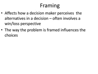 Framing
• Affects how a decision maker perceives the
alternatives in a decision – often involves a
win/loss perspective
• The way the problem is framed influences the
choices
 