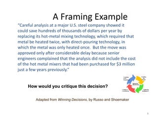 8
A Framing Example
“Careful analysis at a major U.S. steel company showed it
could save hundreds of thousands of dollars per year by
replacing its hot-metal mixing technology, which required that
metal be heated twice, with direct-pouring technology, in
which the metal was only heated once. But the move was
approved only after considerable delay because senior
engineers complained that the analysis did not include the cost
of the hot metal mixers that had been purchased for $3 million
just a few years previously.”
How would you critique this decision?
Adapted from Winning Decisions, by Russo and Shoemaker
 