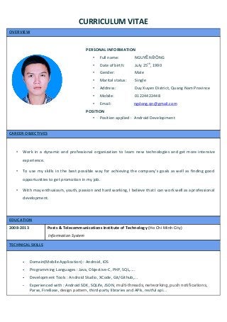  
CURRICULUM VITAE  
OVERVIEW 
 
 
 
PERSONAL INFORMATION 
• Full name:               NGUY​Ễ​N Đ​Ồ​NG 
• Date of birth:          July 25​th​
, 1990 
• Gender:                   Male  
• Marital status:        Single 
• Address:                  Duy Xuyen District, Quang Nam Province 
• Mobile:                    01224422448 
• Email:                      ​ngdong.qn@gmail.com 
POSITION  
• Position applied :  Android Development 
 
CAREER OBJECTIVES 
 
• Work in a dynamic and professional organization to learn new technologies and get more intensive                             
experience. 
• To use my skills in the best possible way for achieving the company’s goals as well as finding good                                     
opportunities to get promotion in my job. 
• With may enthusiasm, youth, passion and hard working, I believe that I can work well as a professional                                   
development. 
 
EDUCATION 
2008­2013  Posts & Telecommunications Institute of Technology ​(Ho Chi Minh City) 
 Information System 
TECHNICAL SKILLS 
 
­ Domain(Mobile Application) : Android, iOS 
­ Programming Languages : Java, Objective­C, PHP, SQL,.... 
­ Development Tools : Android Studio, XCode, Git/Github,... 
­ Experienced with : Android SDK, SQLife, JSON, ​multi-threads, networking, push notifications​, 
Parse, FireBase, ​design pattern, ​third­party libraries and APIs, restful api... 
 
 
 