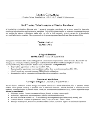 LESLIE GONZALEZ
1313 Adora Circle • Roseville CA • (415) 351-8257 • Leslie1119@netzero.net
Staff Training / Sales Management / Student Enrollment
A Results-driven Admissions Director with 15 years of progressive experience and a proven record for increasing
enrollment and maintaining student-centered operations. Deliver high-impact training to create performance-driven teams
and position for success. A Hands-on leader, who can offer a fresh, energetic, strategic perspective in formulating
successful admissions operations. Clearly communicate department goals and standards and foster accountability.
PROFESSIONAL
EXPERIENCE
Program Director
PRO Martial Arts Folsom, CA. 1/2015-8/2015
Managed the operations of the studio and helped with administration responsibilities within the studio. Responsible for
managing and writing the marketing plan to grow student enrollment. Helped with forecasting future revenue and
assisting with writing the outcomes for the next fiscal year. Selected accomplishments:
 Improved the appointment to show rate from 50%- 90%.
 Restructured the appointment process and improved the show to enrollment rate from 30% -95%.
 After 3 months got promoted to manage 2 PRO Martial Art locations.
 Consistently, resolved customer complaints and saved members from cancelling.
Director of Admissions
Carrington College San Leandro CA. 06/2011-06/2014
Provide effective leadership, oversee strategy development, and devise / execute recruitment plans to penetrate intended
markets. Ensure prompt follow-up of provided leads by admissions recruiters. Provide feedback to marketing to create
marketing collateral designed to generate interest. Track goal attainment and competitive activity. Control department budget.
Selected accomplishments:
 Minimized turnover. Created team a successful team dynamic to achieve common goals.
 Consistently improved the enrollment process to insure continuous improvement.
 Received the TEACH award in 2013 for accountability in driving monthly goal and achieving monthly goals.
 Achieved the Soar Award for my performance from 7/13-9/13 at the San Leandro Campus.
 Managed the Emeryville, Pleasant Hill, San Jose and San Leandro locations to improve the enrollment department.
 