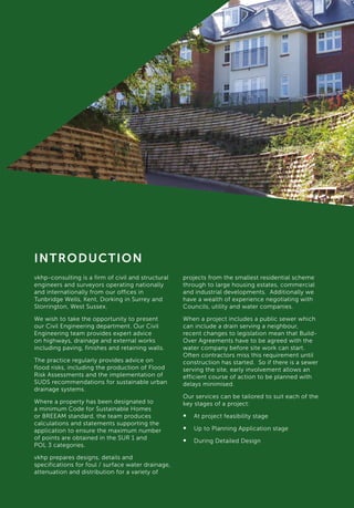 vkhp-consulting is a firm of civil and structural
engineers and surveyors operating nationally
and internationally from our offices in
Tunbridge Wells, Kent, Dorking in Surrey and
Storrington, West Sussex.
We wish to take the opportunity to present
our Civil Engineering department. Our Civil
Engineering team provides expert advice
on highways, drainage and external works
including paving, finishes and retaining walls.
The practice regularly provides advice on
flood risks, including the production of Flood
Risk Assessments and the implementation of
SUDS recommendations for sustainable urban
drainage systems.
Where a property has been designated to
a minimum Code for Sustainable Homes
or BREEAM standard, the team produces
calculations and statements supporting the
application to ensure the maximum number
of points are obtained in the SUR 1 and
POL 3 categories.
vkhp prepares designs, details and
specifications for foul / surface water drainage,
attenuation and distribution for a variety of
INTRODUCTION
projects from the smallest residential scheme
through to large housing estates, commercial
and industrial developments. Additionally we
have a wealth of experience negotiating with
Councils, utility and water companies.
When a project includes a public sewer which
can include a drain serving a neighbour,
recent changes to legislation mean that Build-
Over Agreements have to be agreed with the
water company before site work can start.
Often contractors miss this requirement until
construction has started. So if there is a sewer
serving the site, early involvement allows an
efficient course of action to be planned with
delays minimised.
Our services can be tailored to suit each of the
key stages of a project:
•	 At project feasibility stage
•	 Up to Planning Application stage
•	 During Detailed Design
 