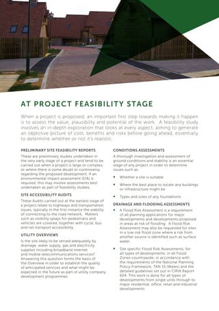 PRELIMINARY SITE FEASIBILITY REPORTS
These are preliminary studies undertaken in
the very early stage of a project and tend to be
carried out when a project is large or complex,
or where there is some doubt or controversy
regarding the proposed development. If an
environmental impact assessment (EIA) is
required, this may involve assessments best
undertaken as part of feasibility studies.
SITE ACCESSIBILITY AUDITS
These Audits carried out at the earliest stage of
a project relate to highways and transportation
issues, typically in the first instance the viability
of connecting to the road network. Matters
such as visibility splays for pedestrians and
vehicles are covered, together with cycle, bus
and rail transport accessibility.
UTILITY OVERVIEWS
Is the site likely to be served adequately by
drainage, water supply, gas and electricity
supplies including broadband internet
and mobile telecommunications services?
Answering this question forms the basis of
the Overview in order to establish the quality
of anticipated services and what might be
expected in the future as part of utility company
development programmes
AT PROJECT FEASIBILITY STAGE
CONDITIONS ASSESSMENTS
A thorough investigation and assessment of
ground conditions and stability is an essential
stage of any project in order to determine
issues such as:
•	 Whether a site is suitable
•	 Where the best place to locate any buildings
or infrastructure might be
•	 Types and sizes of any foundations
DRAINAGE AND FLOODING ASSESSMENTS
•	 A Flood Risk Assessment is a requirement
of all planning applications for major
developments and developments proposed
in areas at risk of flooding. A Flood Risk
Assessment may also be requested for sites
in a low risk flood zone where a risk from
another source is identified such as surface
water.
•	 Site specific Flood Risk Assessments, for
all types of developments, in all Flood
Zones countrywide, in accordance with
the requirements of the National Planning
Policy Framework, TAN 15 (Wales) and the
detailed guidelines set out in CIRIA Report
624. This work is done for all types of
developments from single units through to
major residential, office, retail and industrial
developments
When a project is proposed, an important first step towards making it happen
is to assess the value, plausibility and potential of the work. A feasibility study
involves an in-depth exploration that looks at every aspect, aiming to generate
an objective picture of cost, benefits and risks before going ahead, essentially
to determine whether or not it’s realistic.
 