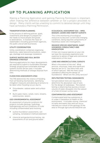 TRANSPORTATION PLANNING
Is the process of defining policies, goals,
investments and designs to prepare for
the needs to move people and goods
to destinations. It involves the input of
stakeholders including government agencies,
the public and private businesses.
UTILITY COORDINATION
Utility coordination comprises organising
electricity, cable telecommunications, water,
gas, drainage and sewerage installation.
SURFACE WATER AND FOUL WATER
DRAINAGE STRATEGY
Planning applications for major developments
are required to submit a Sustainable Drainage
Strategy showing how sustainable drainage
systems (SUDS) will be used, it includes
determining methods of sewage disposal from
sites.
FLOOD RISK ASSESSMENTS (FRA)
The FRA determines the chance of flooding
from all flooding mechanisms, identifying
mitigation measures and advising on actions to
be taken when flooding occurs due to:
•	 Groundwater, vadose water and surface
water
•	 Burst water mains, canals, rivers, streams,
watercourses, sewers
GEO-ENVIRONMENTAL ASSESSMENT
An assessment of ground conditions for
projects includes geology, hydrology,
hydrogeology and soil conditions of a site
including contaminated land involving:
•	 outline foundation assessments, soil
sampling, remediation method statement
•	 chemical and geotechnical testing, risk
assessments of soil and ground water
UP TO PLANNING APPLICATION
ECOLOGICAL ASSESSMENT (EA) – BIRD,
BADGER, LIZARD AND HABITAT SURVEYS
This is the monitoring of ecological
resources to discover current and changing
conditions, being required components of
hazardous waste site investigations.
INVASIVE SPECIES (KNOTWEED, GIANT
HOGWEED) CONSULTANCY AND
ERADICATION
If there are invasive species on your site
we have the necessary experience and
expertise to advise of legal and commercial
implications of the issue.
LAND AND ARBORICULTURAL SURVEYS
What is the extent of the site? What
services, structures, trees and significant
features are on it? Are there trees and
of which species? Will the trees cause
subsidence affecting the design of
foundations? Where are the utility services?
INFILTRATION TESTING (SOAKAWAYS)
Soil percolation tests are required to
determine the absorption rate of soils
for the design of soakaways. Percolation
testing is observing how quickly a known
volume of water dissipates into the subsoil
of a hole of known surface area.
CONTAMINATED LAND ASSESSMENT
Contaminated land has substances in
or under it hazardous to health or the
environment. It includes mining, chemical/
oil spills and waste sites and can occur
naturally as a result of the geology of the
area or through agricultural/industrial use.
Making a Planning Application and gaining Planning Permission is important,
often making the difference between whether or not a project proceeds to
design. Many clients will be unwilling to commit to detailed design until they
have achieved a Planning Permission.
 