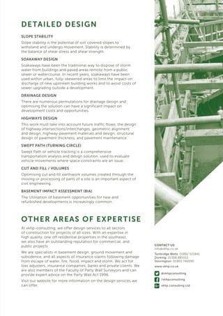 SLOPE STABILITY
Slope stability is the potential of soil covered slopes to
withstand and undergo movement. Stability is determined by
the balance of shear stress and shear strength.
SOAKAWAY DESIGN
Soakaways have been the traditional way to dispose of storm
water from buildings and paved areas remote from a public
sewer or watercourse. In recent years, soakaways have been
used within urban, fully-skewered areas to limit the impact on
discharge of new upstream building works and to avoid costs of
sewer upgrading outside a development.
DRAINAGE DESIGN
There are numerous permutations for drainage design and
optimising the solution can have a significant impact on
development costs and opportunities.
HIGHWAYS DESIGN
This work must take into account future traffic flows, the design
of highway intersections/interchanges, geometric alignment
and design, highway pavement materials and design, structural
design of pavement thickness, and pavement maintenance.
SWEPT PATH (TURNING CIRCLE)
Swept Path or vehicle tracking is a comprehensive
transportation analysis and design solution, used to evaluate
vehicle movements where space constraints are an issue.
CUT AND FILL / VOLUMES
Optimising cut and fill earthwork volumes created through the
moving or processing of parts of a site is an important aspect of
civil engineering.
BASEMENT IMPACT ASSESSMENT (BIA)
The Utilisation of basement opportunities for new and
refurbished developments is increasingly common.
DETAILED DESIGN
OTHER AREAS OF EXPERTISE
At vkhp-consulting, we offer design services to all sectors
of construction for projects of all sizes. With an expertise in
high quality, one off residential properties in the southeast,
we also have an outstanding reputation for commercial, and
public projects.
We are specialists in basement design, ground movement and
subsidence, and all aspects of insurance claims following damage
from escape of water, fire, flood, impact and storm. We act for
loss adjusters, insurance companies, banks and private clients. We
are also members of the Faculty of Party Wall Surveyors and can
provide expert advice on the Party Wall Act 1996.
Visit our website for more information on the design services we
can offer.
CONTACT US:
info@vkhp.co.uk
Tunbridge Wells: 01892 521841
Dorking: 01306 881012
Storrington: 01903 740090
www.vkhp.co.uk
@vkhpconsulting
/vkhpconsulting
vkhp consulting Ltd
 