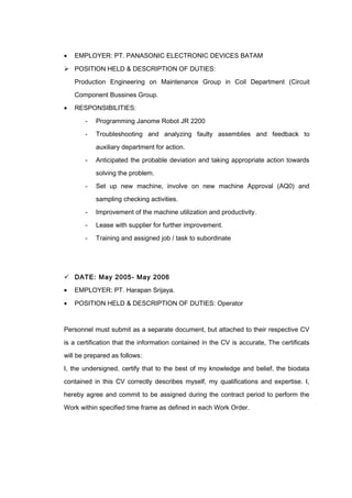• EMPLOYER: PT. PANASONIC ELECTRONIC DEVICES BATAM
 POSITION HELD & DESCRIPTION OF DUTIES:
Production Engineering on Maintenance Group in Coil Department (Circuit
Component Bussines Group.
• RESPONSIBILITIES:
- Programming Janome Robot JR 2200
- Troubleshooting and analyzing faulty assemblies and feedback to
auxiliary department for action.
- Anticipated the probable deviation and taking appropriate action towards
solving the problem.
- Set up new machine, involve on new machine Approval (AQ0) and
sampling checking activities.
- Improvement of the machine utilization and productivity.
- Lease with supplier for further improvement.
- Training and assigned job / task to subordinate
 DATE: May 2005- May 2006
• EMPLOYER: PT. Harapan Srijaya.
• POSITION HELD & DESCRIPTION OF DUTIES: Operator
Personnel must submit as a separate document, but attached to their respective CV
is a certification that the information contained in the CV is accurate, The certificats
will be prepared as follows:
I, the undersigned, certify that to the best of my knowledge and belief, the biodata
contained in this CV correctly describes myself, my qualifications and expertise. I,
hereby agree and commit to be assigned during the contract period to perform the
Work within specified time frame as defined in each Work Order.
 