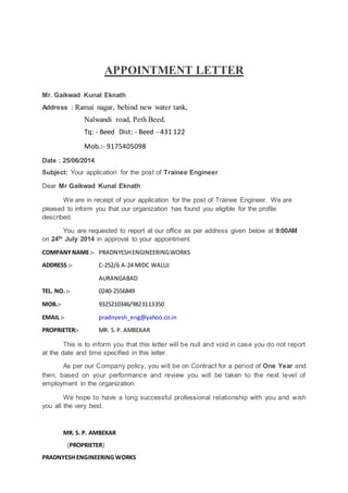 APPOINTMENT LETTER
Mr. Gaikwad Kunal Eknath
Address : Ramai nagar, behind new water tank,
Nalwandi road, Peth Beed.
Tq: - Beed Dist: - Beed - 431 122
Mob.:- 9175405098
Date : 25/06/2014
Subject: Your application for the post of Trainee Engineer
Dear Mr Gaikwad Kunal Eknath
We are in receipt of your application for the post of Trainee Engineer. We are
pleased to inform you that our organization has found you eligible for the profile
described.
You are requested to report at our office as per address given below at 9:00AM
on 24th July 2014 in approval to your appointment.
COMPANYNAME :- PRADNYESHENGINEERINGWORKS
ADDRESS :- C-252/6 A-24 MIDC WALUJ
AURANGABAD
TEL. NO. :- 0240-2556849
MOB.:- 9325210346/9823113350
EMAIL :- pradnyesh_eng@yahoo.co.in
PROPRIETER:- MR. S.P. AMBEKAR
This is to inform you that this letter will be null and void in case you do not report
at the date and time specified in this letter.
As per our Company policy, you will be on Contract for a period of One Year and
then, based on your performance and review you will be taken to the next level of
employment in the organization.
We hope to have a long successful professional relationship with you and wish
you all the very best.
MR. S. P. AMBEKAR
(PROPRIETER)
PRADNYESH ENGINEERING WORKS
 
