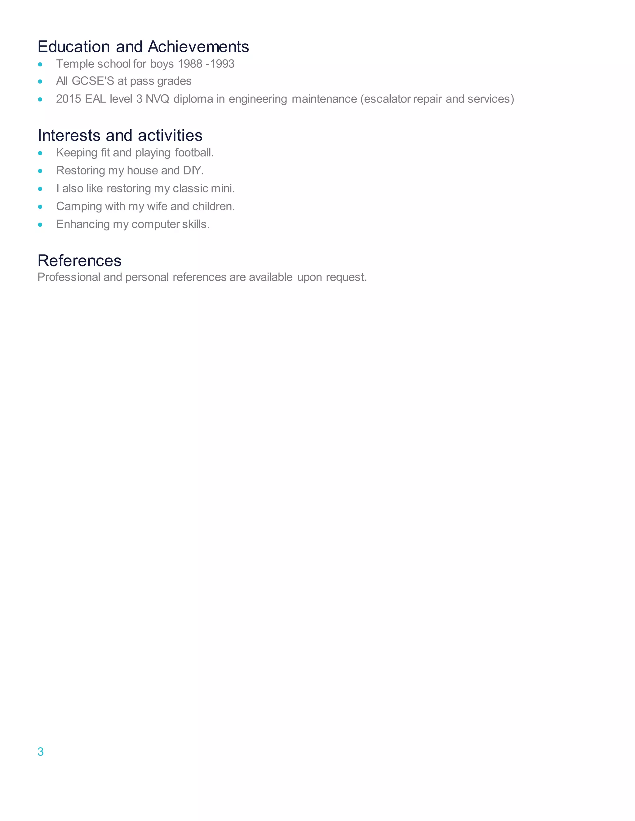 3
Education and Achievements
 Temple school for boys 1988 -1993
 All GCSE'S at pass grades
 2015 EAL level 3 NVQ diploma in engineering maintenance (escalator repair and services)
Interests and activities
 Keeping fit and playing football.
 Restoring my house and DIY.
 I also like restoring my classic mini.
 Camping with my wife and children.
 Enhancing my computer skills.
References
Professional and personal references are available upon request.
 