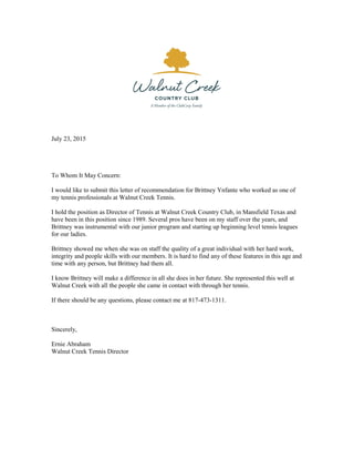 July 23, 2015
To Whom It May Concern:
I would like to submit this letter of recommendation for Brittney Ynfante who worked as one of
my tennis professionals at Walnut Creek Tennis.
I hold the position as Director of Tennis at Walnut Creek Country Club, in Mansfield Texas and
have been in this position since 1989. Several pros have been on my staff over the years, and
Brittney was instrumental with our junior program and starting up beginning level tennis leagues
for our ladies.
Brittney showed me when she was on staff the quality of a great individual with her hard work,
integrity and people skills with our members. It is hard to find any of these features in this age and
time with any person, but Brittney had them all.
I know Brittney will make a difference in all she does in her future. She represented this well at
Walnut Creek with all the people she came in contact with through her tennis.
If there should be any questions, please contact me at 817-473-1311.
Sincerely,
Ernie Abraham
Walnut Creek Tennis Director
 