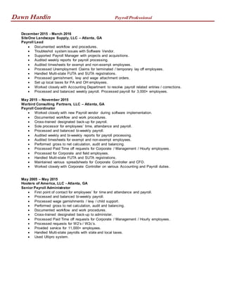 Dawn Hardin Payroll Professional
December 2015 - March 2016
SiteOne Landscape Supply, LLC – Atlanta, GA
Payroll Lead
 Documented workflow and procedures.
 Troubleshot system issues with Software Vendor.
 Supported Payroll Manager with projects and acquisitions.
 Audited weekly reports for payroll processing.
 Audited timesheets for exempt and non-exempt employees.
 Processed Unemployment Claims for terminated / temporary lay off employees.
 Handled Multi-state FUTA and SUTA registrations.
 Processed garnishment, levy and wage attachment orders.
 Set up local taxes for PA and OH employees.
 Worked closely with Accounting Department to resolve payroll related entries / corrections.
 Processed and balanced weekly payroll. Processed payroll for 3,000+ employees.
May 2015 – November 2015
Warbird Consulting Partners, LLC – Atlanta, GA
Payroll Coordinator
 Worked closely with new Payroll vendor during software implementation.
 Documented workflow and work procedures.
 Cross-trained designated back-up for payroll.
 Sole processor for employees’ time, attendance and payroll.
 Processed and balanced bi-weekly payroll.
 Audited weekly and bi-weekly reports for payroll processing.
 Audited timesheets for exempt and non-exempt employees.
 Performed gross to net calculation, audit and balancing.
 Processed Paid Time off requests for Corporate / Management / Hourly employees.
 Processed for Corporate and field employees.
 Handled Multi-state FUTA and SUTA registrations.
 Maintained various spreadsheets for Corporate Controller and CFO.
 Worked closely with Corporate Controller on various Accounting and Payroll duties.
May 2005 – May 2015
Hooters of America, LLC - Atlanta, GA
Senior Payroll Administrator
 First point of contact for employees’ for time and attendance and payroll.
 Processed and balanced bi-weekly payroll.
 Processed wage garnishments / levy / child support.
 Performed gross to net calculation, audit and balancing.
 Documented workflow and work procedures.
 Cross-trained designated back-up to administer.
 Processed Paid Time off requests for Corporate / Management / Hourly employees.
 Processed requests for W2’s / W2c’s.
 Provided service for 11,000+ employees.
 Handled Multi-state payrolls with state and local taxes.
 Used Ultipro system.
 