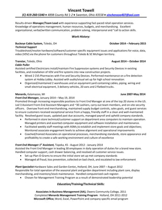 Vincent Towell
(C) 419-260-5340 ♦ 4898 County Rd 1-2 ♦ Swanton, Ohio 43558 ♦ vinchenzoo407@aol.com
Results-driven Manager/Team Lead with experience supporting fast-paced retail operation services.
Knowledge of operations management, human resources, budgets, and merchandising. Excellent
organizational, verbal/written communication, problem solving, interpersonal and “call to action skills.
Work History:
Buckeye Cable System, Toledo, OH October 2014 – February 2015
Technical Support
Troubleshoot/resolve hardware/software/customer specific equipment issues and applications for voice, data,
video (VDV) via the phone for customers throughout Toledo & SE Michigan territory.
Transtar, Toledo, Ohio August 2014 – October 2014
Cable Puller
Assisted certified Electricians install/maintain Fire Suppression systems and Security Devices in existing
facilities, and installation of VDV and fire systems into new construction projects.
• Wired 2 CVS Pharmacies with Fire and Security Devices. Performed maintenance on a fire detection
system at Hobby Lobby. Assisted with audio/visual set up for high school renovation.
• Organized/maintained 2 warehouses and an equipment yard containing cables, piping, wiring and
small electrical equipment, 3 delivery vehicles, 20 vans and 2 flatbed trucks.
Menards, Kalamazoo, MI June 2007-May 2014
Front End Manager, January 2014 – May 19, 2014
Promoted through increasing responsible positions to Front End Manager at one of the top 20 stores in the US.
Led 3 Assistant Front-End Assistant Managers and ~30 cashiers, carry-out team members, and on-site security
officers. Oversaw front-end merchandising, maintained supply budget controls, sales goals, and guest services
to ensure customers received exceptional service from a happy, friendly staff in a clean and well-maintained
facility. Resolved guest issues, updated past due accounts, managed payroll and upheld company standards.
• Performed in store technical/customer support on department area computers to maintain operation.
Managed printers and assorted computer equipment and software installation and maintenance.
• Facilitated weekly staff meetings with ASMs to establish and implement store goals and objectives;
Monitored associate engagement levels to achieve alignment and operational improvements
• Coached/trained Associates on operational processes, merchandising standards, store appearance and
profitability to create a safe working environment and culture of excellence
Front End Manager 1st
Assistant, Topeka, KS - August 2012 - January 2014
Assisted the Front End Manager in leading 30 employees in daily operation of duties for a brand new store.
Handled computer support, cash drawer balancing, and resolved all customer service issues.
• Set-up Plan-O-Grams to ensure the initial store set up met company standards
• Managed all fraud, loss prevention, collected on bad check, and escalated to law enforcement
Plant Specialist-Hardware Sales and Garden Center, Holland, OH, June 2007 – August 2012
Responsible for total operation of the seasonal plant and garden department including plant care, display
merchandising, and inventory/stock maintenance. Handled computerized cash register.
• Chosen for Management Training Program as a result of demonstrated leadership potential
Education/Training/Technical Skills:
Associates in Business Management (AA), Owens Community College, 2011
Completed Menards Management Training Program: Holland, OH 2011-2012
Microsoft Office; Word, Excel, PowerPoint and company specific email program
 