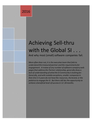 GLUDORF
12/15/2016
Achieving Sell-thru
with the Global SI . . .
And why most (small) software companies fail.
More often than not, it is the executive team that fails to
understand thistreasured partner and the requirementsfor
engagement. A review of any number of software companyweb
pagesthat addressthe Partner relationship, generally show a
lack of understanding of whatthe SI Community is looking for.
Generally, and with notable exceptions, smaller companiesin
their first 3-5 yearsdo not have the resources, the brand, or the
patience to engage the SI. But there still lies the opportunity to
achieve a beneficial level of success in 12-18 months.
2016
 