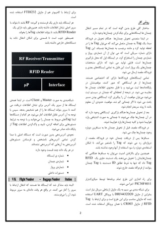 2
‫روش‌کار‬‌
‫انتقال‬ ‫مسیر‬ ‫تمام‬ ‫در‬ ‫که‬ ‫است‬ ‫گونه‬ ‫بدین‬ ‫طرح‬ ‫کلی‬ ‫ساختار‬
‫ایستگاه‬ ‫ها‬ ‫چمدان‬‫چک‬ ‫برای‬ ‫هایی‬‫چمدان‬ ‫کردن‬‫دارد‬ ‫وجود‬ ‫ها‬.
‫چمدان‬ ‫تحویل‬ ‫متصدی‬ ‫ابتدا‬ ‫در‬‫فرودگاه‬ ‫در‬ ‫تحویل‬ ‫هنگام‬ ‫ها‬
‫یک‬ ،‫مبدا‬Tag‫می‬ ‫متصل‬ ‫چمدان‬ ‫به‬‫می‬ ‫که‬ ‫کند‬‫توان‬Tag‫در‬ ‫را‬ ‫ها‬
‫چمدان‬ ‫به‬ ‫برچسب‬ ‫مانند‬ ‫و‬ ‫کرد‬ ‫تولید‬ ‫لحظه‬‫چسباند‬ ‫ها‬.‫این‬Tag
‫سریالی‬ ‫شماره‬ ‫دارای‬‫است‬‫شماره‬ ‫آن‬ ‫از‬ ‫توان‬ ‫می‬ ‫که‬‫و‬ ‫پرواز‬ ‫ی‬
‫شماره‬‫کرد‬ ‫استخراج‬ ‫را‬ ‫چمدان‬ ‫ی‬.‫ا‬ ‫در‬‫ی‬‫بارگیری‬ ‫محل‬ ‫که‬ ‫اول‬ ‫ستگاه‬
‫چمدان‬‫ها‬‫مشخضات‬ ‫دارای‬ ‫که‬ ‫شود‬ ‫می‬ ‫تولید‬ ‫فایلی‬ ،‫است‬
‫چمدان‬‫است‬ ‫پرواز‬ ‫یک‬ ‫های‬.‫ایستگاه‬ ‫تمامی‬ ‫به‬ ‫فایل‬ ‫این‬‫و‬ ‫بعدی‬ ‫های‬
‫شود‬ ‫می‬ ‫ارسال‬ ‫مقصد‬ ‫فرودگاه‬.
‫تمامی‬‫ایستگاه‬‫های‬‫فرودگاه‬‫اختصاصی‬ ‫کد‬ ‫دارای‬ ‫ها‬‫هستند‬.
‫چمدان‬‫ایستگاهی‬ ‫هر‬ ‫از‬ ‫ها‬‫که‬‫موقعیتشان‬ ،‫کنند‬ ‫عبور‬‫در‬
‫پایگاه‬‫داده‬‫می‬ ‫ثبت‬ ‫ها‬‫شود‬‫ها‬ ‫چمدان‬ ‫اطالعات‬ ‫محتوی‬ ‫فایل‬ ‫با‬ ‫و‬
‫شود‬ ‫می‬ ‫مقایسه‬.‫لحظه‬ ‫از‬ ‫نتیجه‬ ‫در‬‫ثبت‬ ‫سیستم‬ ‫در‬ ‫چمدان‬ ‫که‬ ‫ای‬
‫می‬‫می‬ ‫شود‬‫کرد‬ ‫پیگیری‬ ‫را‬ ‫آن‬ ‫موقعیت‬ ‫توان‬.‫مسیر‬ ‫بودن‬ ‫ایستگاهی‬
‫معلوم‬ ‫آن‬ ‫حدودی‬ ‫موقعیت‬ ،‫شد‬ ‫گم‬ ‫چمدانی‬ ‫اگر‬ ‫تا‬ ‫شود‬ ‫می‬ ‫باعث‬
‫ب‬‫شود‬ ‫انجام‬ ‫سریعتر‬ ‫روند‬ ‫تا‬ ‫اشد‬.
‫چمدان‬ ‫تحویل‬ ‫از‬ ‫بعد‬‫دارد‬ ‫وجود‬ ‫ایستگاهی‬ ‫بارگیری‬ ‫هنگام‬ ‫ها‬‫که‬
‫چمدان‬ ‫آن‬ ‫در‬‫ها‬‫می‬ ‫چک‬‫شو‬‫تا‬ ‫ند‬‫وارد‬ ‫اشتباهی‬ ‫صورت‬ ‫به‬ ‫چمدانی‬
‫چمدان‬ ‫کلیه‬ ‫و‬ ‫نشود‬ ‫هواپیما‬‫شوند‬ ‫هواپیما‬ ‫وارد‬ ‫ها‬.
‫دوباره‬ ‫مسافرین‬ ‫به‬ ‫ها‬ ‫چمدان‬ ‫تحویل‬ ‫از‬ ‫قبل‬ ،‫مقصد‬ ‫فرودگاه‬ ‫در‬
‫وجود‬‫چمدان‬‫شود‬ ‫می‬ ‫چک‬ ‫ها‬.
،‫مقصد‬ ‫فرودگاه‬ ‫در‬ ‫خود‬ ‫چمدان‬ ‫دریافت‬ ‫از‬ ‫پس‬ ‫مسافرها‬‫ار‬
‫دروازه‬‫که‬ ‫شوند‬ ‫می‬ ‫رد‬ ‫ای‬Tag‫می‬ ‫نامتعبر‬ ‫را‬‫کند‬.‫امکان‬ ‫تا‬
‫استفاده‬‫باشد‬ ‫نداشته‬ ‫وجود‬ ‫آنها‬ ‫از‬ ‫استفاده‬ ‫سوء‬ ‫یا‬ ‫دوباره‬ ‫ی‬.
‫هم‬‫می‬ ‫امنیت‬ ‫باالرفتن‬ ‫برای‬ ‫چنین‬‫که‬ ‫هنگامی‬ ‫مسافرها‬ ‫به‬ ‫توان‬
‫چمدان‬‫هایشان‬‫می‬ ‫تحویل‬ ‫را‬‫حاوی‬ ‫دستبند‬ ‫یک‬ ‫دهند‬‫یک‬RFID
Tag‫تطابق‬ ‫شرط‬ ‫به‬ ‫تنها‬ ‫که‬ ‫داد‬ID‫دست‬‫با‬ ‫بند‬Tag‫چمدان‬
‫شوند‬ ‫خارج‬ ‫مقصد‬ ‫فردوگاه‬ ‫از‬ ‫بتوانند‬.
‌
‫این‬ ‫اندازی‬ ‫راه‬ ‫برای‬‫طرح‬‫برنامه‬ ‫تمام‬‫میکروکنترلر‬ ‫توسط‬ ‫ها‬
PIC30F4011‫شوند‬ ‫می‬ ‫اجرا‬.
‫برای‬‫بندی‬ ‫شبکه‬‫سیم‬ ‫بی‬‫ماژول‬ ‫یک‬ ‫به‬‫ارتباط‬‫ی‬‫سریال‬‫است‬ ‫نیاز‬.
‫بنابراین‬‫ماژول‬ ‫از‬DRF4432D20‫پروتکل‬ ‫با‬UART‫استفاده‬
‫شده‬‫برای‬ ‫مناسب‬ ‫ماژولی‬ ‫که‬‫با‬ ‫ارتباط‬ ‫برای‬ ‫و‬ ‫است‬ ‫طرح‬ ‫این‬Tag
RFID‫ماژول‬ ‫از‬CR003‫است‬ ‫شده‬ ‫استفاده‬ ‫پروتکل‬ ‫همان‬ ‫با‬.
‫ماژول‬ ‫از‬ ‫هم‬ ‫کامپیوتر‬ ‫با‬ ‫ارتباط‬ ‫برای‬FTDI232‫شده‬ ‫استفاده‬
‫است‬.
‫باید‬ ‫ایستگاه‬ ‫هر‬‫گیرنده‬ ‫و‬ ‫فرستنده‬ ‫یک‬ ‫داری‬RF‫با‬ ‫بتواند‬ ‫تا‬ ‫باشد‬
‫باشد‬ ‫داشته‬ ‫اطالعات‬ ‫تبادل‬ ‫اصلی‬ ‫سرور‬.‫همین‬‫یک‬ ‫دارای‬ ‫باید‬ ‫طور‬
RFID Reader‫اطالعات‬ ‫بتواند‬ ‫تا‬ ‫باشد‬Tag‫بخواند‬ ‫را‬ ‫ها‬
‫به‬ ‫داده‬ ‫انتقال‬ ‫امکان‬ ‫برای‬ ‫قسمتی‬ ‫تا‬ ‫است‬ ‫خوب‬ ‫همینطور‬
‫دستگاه‬‫باشد‬ ‫داشته‬ ‫خارجی‬ ‫های‬
‫شبکه‬‫صورت‬ ‫به‬ ‫بندی‬Master‫و‬Client‫است‬.‫ا‬ ‫در‬‫همه‬ ‫بتدا‬‫ی‬
‫می‬ ‫دریافت‬ ‫اطالعات‬ ‫تبادل‬ ‫برای‬ ‫آدرس‬ ‫یک‬ ‫سرور‬ ‫از‬ ‫ها‬ ‫ایستگاه‬
‫بدهد‬ ‫تشخیص‬ ‫هم‬ ‫از‬ ‫را‬ ‫ها‬ ‫ایستگاه‬ ‫بتواند‬ ‫سرور‬ ‫تا‬ ‫کنند‬.‫سپس‬‫با‬
‫می‬ ‫آغار‬ ‫اطالعات‬ ‫تقابل‬ ‫آدرس‬ ‫آن‬ ‫به‬ ‫توجه‬‫شود‬.‫دستگاه‬ ‫از‬ ‫کدام‬ ‫هر‬‫ها‬
‫ابتدا‬Tag‫چ‬ ‫به‬ ‫مربوط‬ ‫های‬‫می‬ ‫را‬ ‫مدان‬‫شرایط‬ ‫به‬ ‫توجه‬ ‫با‬ ‫و‬ ‫خوانند‬
‫پاک‬ ‫و‬ ‫تایید‬ ،‫کردن‬ ‫اضافه‬ ‫برای‬ ‫دستورهایی‬‫اطالعات‬ ‫کردن‬Tag‫از‬
‫می‬ ‫صادر‬ ‫داده‬ ‫پایگاه‬‫شود‬.
‫نحوه‬‫آدرس‬ ‫ی‬‫صدا‬ ‫با‬ ‫اصلی‬ ‫دستگاه‬ ‫که‬ ‫است‬ ‫صورت‬ ‫بدین‬ ‫دهی‬
‫آدرس‬ ‫تمامی‬ ‫کردن‬‫دستورهای‬ ‫فرستادن‬ ‫و‬ ‫نامشخص‬ ‫های‬
‫آدرس‬‫دهی‬‫آن‬ ‫به‬‫آدرس‬ ‫که‬ ‫هایی‬‫نشده‬ ‫دهی‬‫اند‬.
‫دارد‬ ‫وجود‬ ‫قسمت‬ ‫چند‬ ‫داده‬ ‫پک‬ ‫هر‬ ‫در‬:
‫ایستگاه‬ ‫ی‬ ‫شماره‬
‫شماره‬‫چمدان‬ ‫ی‬
‫شماره‬‫پرواز‬ ‫ی‬
‫داخلی‬ ‫دستورات‬
‫با‬ ‫ارتباط‬ ‫انتقال‬ ‫که‬ ‫هستند‬ ‫ها‬ ‫ایستگاه‬ ‫که‬ ‫شد‬ ‫متذکر‬ ‫باید‬ ‫البته‬
‫کنند‬ ‫می‬ ‫آغاز‬ ‫را‬ ‫سرور‬.‫داده‬ ‫وقت‬ ‫هر‬ ‫واقع‬ ‫در‬‫مربوط‬ ‫سرور‬ ‫به‬ ‫ای‬
‫ر‬ ‫آن‬ ،‫شود‬‫می‬ ‫ا‬‫فرستند‬.
 