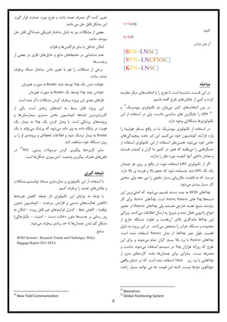 6
V=Verify
‫تایید‬
K=Kill
‫بردن‬ ‫بین‬ ‫از‬
[SFN~LNSC]
[VFN~LNCFNSC]
[KFN~LNSC]
‫مباحثه‬‌
‫در‬‫تا‬ ‫است‬ ‫شایسته‬ ‫قسمت‬ ‫این‬‫انتخاب‬ ‫با‬ ‫را‬ ‫طرح‬‫مقایس‬ ‫دیگر‬ ‫های‬‫ه‬
‫و‬ ‫کرده‬‫چالش‬ ‫از‬ ‫کمی‬‫های‬‫گفته‬ ‫طرح‬‫باشیم‬.
‫در‬‫انتخاب‬ ‫بین‬‫می‬ ‫کثیر‬ ‫های‬‫بیومتریک‬ ‫تکنولوژی‬ ‫دو‬ ‫توان‬1
‫و‬
GPS‫دانست‬ ‫مناسبی‬ ‫های‬ ‫جایگزین‬ ‫را‬.‫ولی‬‫این‬ ‫از‬ ‫استفاده‬ ‫در‬
‫تکنولوژی‬‫دارد‬ ‫وجود‬ ‫مشکالتی‬ ‫ها‬.
‫در‬‫واقع‬ ‫در‬ ‫ما‬ ‫بیومتریک‬ ‫تکنولوژی‬ ‫از‬ ‫استفاده‬‫را‬ ‫هواپیما‬ ‫مسافر‬
‫می‬ ‫خود‬ ‫اتوماسیون‬ ‫فرآیند‬ ‫وارد‬‫کنیم‬.‫این‬‫پیچیدگی‬ ‫باعث‬ ‫امر‬‫های‬
‫می‬ ‫خود‬ ‫خاص‬‫شود‬.‫همین‬‫تکنولوژی‬ ‫این‬ ‫از‬ ‫استفاده‬ ‫طور‬‫از‬ ‫استفاده‬
‫حسگر‬‫می‬ ‫را‬ ‫هایی‬‫در‬ ‫هنوز‬ ‫که‬ ‫طلبد‬‫هستند‬ ‫کمیاب‬ ‫و‬ ‫گران‬ ‫ما‬ ‫کشور‬
‫نظ‬ ‫مورد‬ ‫کیفیت‬ ‫آنها‬ ‫داخلی‬ ‫معادل‬ ‫و‬‫ندارند‬ ‫را‬ ‫ر‬.
‫اگر‬‫تکنولوژی‬ ‫از‬GPS‫واق‬ ‫در‬ ،‫شود‬ ‫استفاده‬‫چمدان‬ ‫هر‬ ‫روی‬ ‫بر‬ ‫ع‬
‫یک‬‫تگ‬GPS‫باید‬‫دارد‬ ‫باال‬ ‫ی‬ ‫هزینه‬ ‫و‬ ‫باال‬ ‫حجم‬ ‫که‬ ‫شود‬ ‫چسبانده‬.
‫درست‬‫مکان‬ ‫قابلیت‬ ‫به‬ ‫که‬‫سختی‬ ‫ولی‬ ‫دهد‬ ‫می‬ ‫را‬ ‫دقیقی‬ ‫بسیار‬ ‫یابی‬
‫می‬ ‫بیشتر‬ ‫بسیار‬ ‫کار‬‫شود‬.
Tag‫های‬RFID‫می‬ ‫تقسیم‬ ‫دسته‬ ‫چند‬ ‫به‬‫اصلی‬ ‫که‬ ‫شوند‬‫این‬ ‫ترین‬
‫دسته‬‫ها‬Tag‫های‬Active, Passive‫است‬.Tag‫های‬Active‫کار‬ ‫برای‬
‫هستند‬ ‫خارجی‬ ‫تغذیه‬ ‫منبع‬ ‫نیازمند‬‫ولی‬Tag‫های‬Passive‫حضور‬ ‫در‬
‫می‬ ‫اطالعات‬ ‫ارسال‬ ‫یه‬ ‫شروع‬ ‫و‬ ‫شده‬ ‫فعال‬ ‫رادیویی‬ ‫امواج‬‫کنند‬.‫ویژگی‬
‫این‬Tag‫آن‬ ‫باالی‬ ‫ماندگاری‬ ‫ها‬‫از‬ ‫خارج‬ ‫دستگاه‬ ‫تفاوت‬ ‫و‬ ‫هاست‬
‫می‬ ‫مشخص‬ ‫را‬ ‫خراب‬ ‫دستگاه‬ ‫و‬ ‫محدوده‬‫کنند‬.‫دلیل‬ ‫به‬ ‫پروژه‬ ‫این‬ ‫در‬
‫عمر‬ ‫طول‬ ‫اهمیت‬Tag‫مدل‬ ‫از‬ ،‫ها‬Passive‫است‬ ‫شده‬ ‫استفاده‬.
Tag‫ها‬‫ی‬Passive‫می‬ ‫تمام‬ ‫گران‬ ‫بسیار‬ ‫باال‬ ‫برد‬ ‫با‬‫این‬ ‫برای‬ ‫و‬ ‫شوند‬
‫هزاران‬ ‫روزانه‬ ‫که‬ ‫طرح‬Tag‫می‬ ‫استفاده‬ ‫سیستم‬ ‫در‬‫و‬ ‫مناسب‬ ‫شوند‬
‫به‬‫نیست‬ ‫صرفه‬.‫چمدان‬ ‫برای‬ ‫بنابراین‬‫کارت‬ ‫مانند‬ ‫ها‬‫از‬ ‫مترو‬ ‫های‬
Tag‫زیر‬ ‫برد‬ ‫با‬ ‫هایی‬10cm‫است‬ ‫شده‬ ‫استفاده‬.‫دنیای‬ ‫در‬ ‫که‬‫واقعی‬
‫نیاز‬ ‫جوابگوی‬‫نیس‬ ‫ها‬‫ت‬.‫راحت‬ ‫بسیار‬ ‫توانند‬ ‫می‬ ‫ها‬ ‫قیمت‬ ‫این‬ ‫البته‬
12
Biometrics
13
Global Positioning System
‫گیرد‬ ‫قرار‬ ‫حمایت‬ ‫مورد‬ ‫طرح‬ ‫و‬ ‫باشد‬ ‫عمده‬ ‫مصرف‬ ‫اگر‬ ‫کنند‬ ‫تغییر‬.
‫باشد‬ ‫می‬ ‫حل‬ ‫قابل‬ ‫مشکل‬ ‫این‬.
‫مشکالت‬ ‫از‬ ‫بعضی‬‫نیز‬‫فیزیکی‬ ‫ساختار‬ ‫دلیل‬ ‫به‬‫به‬‫سادگی‬‫حل‬ ‫قابل‬
‫نبودند‬.‫مانند‬:
‫امکان‬‫تداخل‬‫با‬‫سا‬‫ی‬‫ر‬‫فرکانس‬‫ها‬‫و‬‫فلزات‬
‫عدم‬‫شناسا‬‫یی‬‫در‬‫مح‬‫ی‬‫ط‬‫ها‬‫ی‬‫ما‬‫ی‬‫ع‬‫و‬‫حا‬‫ی‬‫ل‬‫ها‬‫ی‬‫فلز‬‫ی‬‫در‬‫بعض‬‫ی‬‫از‬
‫برچسب‬‫ها‬
‫برطرف‬ ‫شبکه‬ ‫ساختار‬ ‫دادن‬ ‫تغییر‬ ‫با‬ ‫هم‬ ‫را‬ ‫مشکالت‬ ‫از‬ ‫برخی‬
‫شدند‬.‫مانند‬:
‫یک‬ ‫شدن‬ ‫خوانده‬Tag‫چند‬ ‫توسط‬Reader‫هم‬ ‫صورت‬ ‫به‬‫زمان‬
‫چند‬ ‫خواندن‬Tag‫یک‬ ‫توسط‬Reader‫هم‬ ‫صورت‬ ‫به‬‫زمان‬
‫فاز‬‫ذکر‬ ‫مشکالت‬ ‫کردن‬ ‫برطرف‬ ‫پروژه‬ ‫این‬ ‫بعدی‬ ‫های‬‫شد‬‫است‬ ‫ه‬
‫ایده‬ ‫به‬ ‫بسط‬ ‫قابل‬ ‫پروژه‬ ‫این‬‫است‬ ‫زیادی‬ ‫های‬.‫از‬ ‫یکی‬
‫کاربردی‬‫ایده‬ ‫ترین‬‫بیمارستان‬ ‫بستری‬ ‫بخش‬ ‫اتوماسیون‬ ،‫ها‬‫و‬ ‫ها‬
‫پرونده‬‫است‬ ‫پزشکی‬ ‫های‬.‫یک‬ ‫کردن‬ ‫وصل‬ ‫با‬Tag‫یک‬ ،‫بیمار‬ ‫به‬
‫می‬ ‫داده‬ ‫وی‬ ‫به‬ ‫داده‬ ‫پایگاه‬ ‫در‬ ‫هویت‬‫می‬ ‫پزشک‬ ‫که‬ ‫شود‬‫یک‬ ‫با‬ ‫تواند‬
Reader‫لحظه‬ ‫اطالعات‬ ‫و‬ ‫شود‬ ‫نزدیک‬ ‫بیمار‬ ‫به‬‫پرونده‬ ‫و‬ ‫ای‬‫بر‬ ‫را‬ ‫او‬ ‫ی‬
‫کند‬ ‫مشاهده‬ ‫خود‬ ‫دستگاه‬ ‫روی‬.
‫کاربرد‬ ‫سایر‬،‫پستی‬ ‫مرسوالت‬ ‫کردن‬ ‫پیگیری‬ ‫ها‬NFC
4
‫در‬
‫تلفن‬‫همراه‬ ‫های‬‫آتش‬ ‫وضعیت‬ ‫پیگیری‬ ،‫جنگل‬ ‫سوزی‬‫است‬ ‫ها‬.
‫نتیجه‬‌‫گیری‬‌
‫مدل‬ ‫و‬ ‫تکنولوژی‬ ‫این‬ ‫از‬ ‫استفاده‬ ‫با‬‫مشکالت‬ ‫توانستیم‬ ‫مساله‬ ‫سازی‬
‫چالش‬ ‫و‬‫کنیم‬ ‫برطرف‬ ‫را‬ ‫جدید‬ ‫های‬.
‫به‬ ‫توجه‬ ‫با‬‫مزا‬‫ی‬‫ا‬‫ی‬‫ا‬‫ی‬‫ن‬‫تکنولوژ‬‫ی‬(‫جمله‬ ‫از‬:‫کاهش‬‫هز‬‫ی‬‫نه‬‫ها‬
(‫کاهش‬‫فعال‬‫ی‬‫ت‬‫ها‬‫ی‬‫دست‬‫ی‬‫و‬‫افزا‬‫ی‬‫ش‬‫سرعت‬)-‫اتوماس‬‫ی‬‫ون‬(‫بدون‬
‫توقف‬)-‫کاهش‬‫خطا‬-‫کنترل‬‫فرا‬‫ی‬‫ندها‬‫ی‬‫غ‬‫ی‬‫ر‬‫قابل‬‫رو‬‫ی‬‫ت‬-‫امکان‬‫به‬
‫روز‬‫رسان‬‫ی‬‫بر‬‫چسب‬‫ها‬‫بدون‬‫دخالت‬‫دست‬–‫امن‬‫ی‬‫ت‬–‫ی‬‫کپارچگ‬‫ی‬)
‫چمدان‬ ‫شدن‬ ‫گم‬ ‫مشکل‬‫می‬ ‫برطرف‬ ‫زیادی‬ ‫حد‬ ‫تا‬ ‫ها‬‫شود‬.
‫منابع‬
RFID Systems - Research Trends and Challenges, Wiley
Baggage Report 2011-SITA
14
Near Field Communication
 