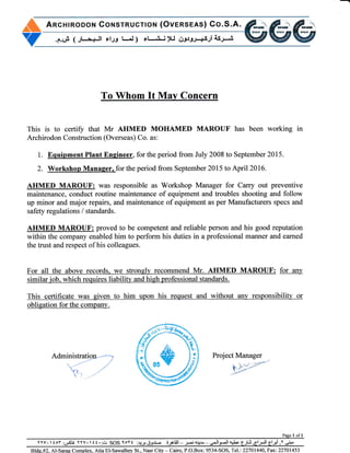 A AncHrRoDoN CorusrRucnoN (Ovensees) Co.S.A.
.e."F ( Jlr+ll *l-p l-I ) rl-Li ).J 63l-eJ+si asJr-.-i
Y
To Whom It May Concern
This is to certiff that Mr AHMED MOHAMED MAROUF has been working in
Archirodon Construction (Overseas) Co. as:
1. Equipment Plant Engineer, for the period from July 2008 to September 2015.
2. Workshop Manaser. for the period from September 2015 ro April 2016.
AHMED MAROUF: was responsible as Workshop Manager for Cany out preventive
maintenance, conduct routine maintenance of equipment and troubles shooting and follow
up minor and major repairs, and maintenance of equipment as per Manufacturers specs and
safety regulations / standards.
AHMED MAROUF: proved to be competent and reliable person and his good reputation
within the company enabled him to perform his duties in a professional manner and earned
the trust and respect of his colleagues.
For all the above records" we strongly recommend Mr. AIIMED MAROUF: for any
similarjob. which requires liability and high professional standards.
This certificate was given to him upon his request and without any responsibility or
obligation for the company.
Administration--.--
-....,,-/"
"-'t"
,/'
"rL ,u/

Project Manager
f';
'a'
Page tr ofl
YYV.ioY;g"S1r YYV.I{t..dr SOS loYt if,,JJ.i 6-.,plill
- u-i+r1r"-,!lj-ll qtca-.)ti,61 -Jl 6l-,pi ,Y,r:+
Blde.#2. Al-Sarag Complex, Atia El-Sawalhey St., Nasr City Cairo, P.O.Box: 9534-SOS, Tel:22701440, Fax: 22701453
^ft"0sY
 
