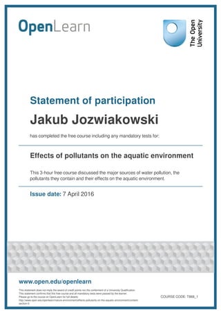 Statement of participation
Jakub Jozwiakowski
has completed the free course including any mandatory tests for:
Effects of pollutants on the aquatic environment
This 3-hour free course discussed the major sources of water pollution, the
pollutants they contain and their effects on the aquatic environment.
Issue date: 7 April 2016
www.open.edu/openlearn
This statement does not imply the award of credit points nor the conferment of a University Qualification.
This statement confirms that this free course and all mandatory tests were passed by the learner.
Please go to the course on OpenLearn for full details:
http://www.open.edu/openlearn/nature-environment/effects-pollutants-on-the-aquatic-environment/content-
section-0
COURSE CODE: T868_1
 