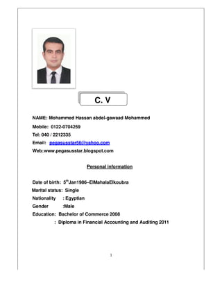 NAME: Mohammed Hassan
Mobile: 0122-0704259
Tel: 040 / 2212335
Email: pegasusstar56@yahoo.com
Web:www.pegasusstar.blogspot.com
Personal information
Date of birth: 5th
Jan1986–
Marital status: Single
Nationality : Egyptian
Gender :Male
Education: Bachelor of Commerce
: Diploma in Financial
1
Mohammed Hassan abdel-gawaad Mohammed
pegasusstar56@yahoo.com
www.pegasusstar.blogspot.com
Personal information
–ElMahalaElkoubra
Commerce 2008
Financial Accounting and Auditing 2011
C. V
2011
 