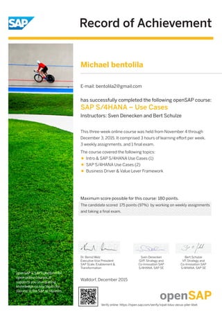 Record of Achievement
openSAP is SAP's platform for
open online courses. It
supports you in acquiring
knowledge on key topics for
success in the SAP ecosystem.
Maximum score possible for this course: 180 points.
Dr. Bernd Welz
Executive Vice President
SAP Scale, Enablement &
Transformation
has successfully completed the following openSAP course:
SAP S/4HANA – Use Cases
Instructors: Sven Denecken and Bert Schulze
This three-week online course was held from November 4 through
December 3, 2015. It comprised 3 hours of learning eﬀort per week,
3 weekly assignments, and 1 ﬁnal exam.
The course covered the following topics:
Intro & SAP S/4HANA Use Cases (1)
SAP S/4HANA Use Cases (2)
Business Driver & Value Lever Framework
Sven Denecken
GVP, Strategy and
Co-Innovation SAP
S/4HANA, SAP SE
Bert Schulze
VP, Strategy and
Co-Innovation SAP
S/4HANA, SAP SE
Walldorf, December 2015
Michael bentolila
E-mail: bentolila2@gmail.com
The candidate scored 175 points (97%) by working on weekly assignments
and taking a final exam.
Verify online: https://open.sap.com/verify/xipat-loluv-zecus-piler-libet
 