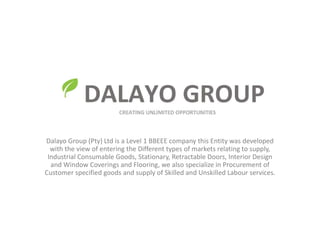 Dalayo Group (Pty) Ltd is a Level 1 BBEEE company this Entity was developed
with the view of entering the Different types of markets relating to supply,
Industrial Consumable Goods, Stationary, Retractable Doors, Interior Design
and Window Coverings and Flooring, we also specialize in Procurement of
Customer specified goods and supply of Skilled and Unskilled Labour services.
 