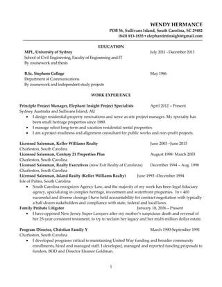 1
WENDY HERMANCE
POB 56, Sullivans Island, South Carolina, SC 29482
(843) 813-1835 ▪ elephantintinsight@gmail.com
EDUCATION
MPL, University of Sydney July 2011 - December 2013
School of Civil Engineering, Faculty of Engineering and IT
By coursework and thesis
B.Sc. Stephens College May 1986
Department of Communications
By coursework and independent study projects
WORK EXPERIENCE
Principle Project Manager, Elephant Insight Project Specialists April 2012 – Present
Sydney Australia and Sullivans Island, AU
 I design residential property renovations and serve as site project manager. My specialty has
been small heritage properties since 1989.
 I manage select long-term and vacation residential rental properties.
 I am a project-readiness and alignment consultant for public works and non-profit projects.
Licensed Salesman, Keller Williams Realty June 2003 –June 2015
Charleston, South Carolina
Licensed Salesman, Century 21 Properties Plus August 1998- March 2003
Charleston, South Carolina
Licensed Salesman, Realty Executives (now Exit Realty of Carolinas) December 1994 – Aug. 1998
Charleston, South Carolina
Licensed Salesman, Island Realty (Keller Williams Realty) June 1993 –December 1994
Isle of Palms, South Carolina
 South Carolina recognizes Agency Law, and the majority of my work has been legal fiduciary
agency, specializing in complex heritage, investment and waterfront properties. In < 400
successful and diverse closings I have held accountability for contract negotiation with typically
a half-dozen stakeholders and compliance with state, federal and local laws.
Family Probate Litigator January 18, 2006 – Present
 I have opposed New Jersey Super Lawyers after my mother’s suspicious death and reversal of
her 25-year consistent testament, to try to reclaim her legacy and her multi-million dollar estate.
Program Director, Christian Family Y March 1990-September 1991
Charleston, South Carolina
 I developed programs critical to maintaining United Way funding and broader community
enrollments, hired and managed staff. I developed, managed and reported funding proposals to
funders, BOD and Director Eleanor Goldman.
 