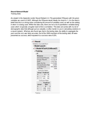 Neural Network Model
Training Data
As viewed in the Appendix (under Neural Network A.) The generalized RSquare with the given
variables we used is 0.3422. Although the RSquare would ideally be closer to 1, it is the team’s
belief that this is a strong value considering the amount of variables used, as well as the setting
in which it is being used. Within the data sets, there are not a lot of quantitative variables being
used, which is typically a tougher task to find a correlation. This data set carries with it a lot of
demographic data that although just as valuable, is often harder to use in calculating solutions in
a neural network. What we also found was that in the testing data, the ability to segregate the
yes’s and the no’s was fairly accurate. Out of the 2000 members of the testing data, 68 were
presented as success, which equated to a success rate of 32%.
 