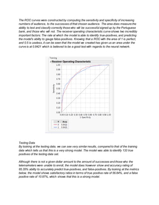 The ROC curves were constructed by computing the sensitivity and specificity of increasing
numbers of audience, to the successes of that chosen audience. The area does measure the
ability to test and classify correctly those who will be successful signed up by the Portuguese
bank, and those who will not. The receiver operating characteristic curve shows two incredibly
important factors: The rate at which the model is able to identify true-positives, and predicting
the model's ability to gauge false-positives. Knowing that a ROC with the area of 1 is perfect,
and 0.5 is useless, it can be seen that the model we created has given us an area under the
curve is at 0.8421 which is believed to be a good test with regards to the neural network.
Testing Data
By looking at the testing data, we can see very similar results, compared to that of the training
data which tells us that this is a very strong model. The model was able to identify 133 true
positives of the testing data set.
Although there is not a given dollar amount to the amount of successes and those who the
telemarketers were unable to enroll, the model does however show and accuracy rating of
85.35% ability to accurately predict true-positives, and false-positives. By looking at the metrics
below, the model shows satisfactory ratios in terms of true positive rate of 56.84%, and a false
positive rate of 10.87%, which shows that this is a strong model.
 