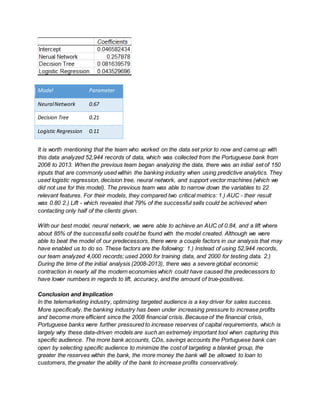 Model Parameter
NeuralNetwork 0.67
Decision Tree 0.21
Logistic Regression 0.11
It is worth mentioning that the team who worked on the data set prior to now and came up with
this data analyzed 52,944 records of data, which was collected from the Portuguese bank from
2008 to 2013. When the previous team began analyzing the data, there was an initial set of 150
inputs that are commonly used within the banking industry when using predictive analytics. They
used logistic regression, decision tree, neural network, and support vector machines (which we
did not use for this model). The previous team was able to narrow down the variables to 22
relevant features. For their models, they compared two critical metrics: 1.) AUC - their result
was 0.80 2.) Lift - which revealed that 79% of the successful sells could be achieved when
contacting only half of the clients given.
With our best model, neural network, we were able to achieve an AUC of 0.84, and a lift where
about 85% of the successful sells could be found with the model created. Although we were
able to beat the model of our predecessors, there were a couple factors in our analysis that may
have enabled us to do so. These factors are the following: 1.) Instead of using 52,944 records,
our team analyzed 4,000 records; used 2000 for training data, and 2000 for testing data. 2.)
During the time of the initial analysis (2008-2013), there was a severe global economic
contraction in nearly all the modern economies which could have caused the predecessors to
have lower numbers in regards to lift, accuracy, and the amount of true-positives.
Conclusion and Implication
In the telemarketing industry, optimizing targeted audience is a key driver for sales success.
More specifically, the banking industry has been under increasing pressure to increase profits
and become more efficient since the 2008 financial crisis. Because of the financial crisis,
Portuguese banks were further pressured to increase reserves of capital requirements, which is
largely why these data-driven models are such an extremely important tool when capturing this
specific audience. The more bank accounts, CDs, savings accounts the Portuguese bank can
open by selecting specific audience to minimize the cost of targeting a blanket group, the
greater the reserves within the bank, the more money the bank will be allowed to loan to
customers, the greater the ability of the bank to increase profits conservatively.
 