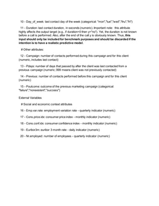 10 - Day_of_week: last contact day of the week (categorical: "mon","tue","wed","thu","fri")
11 - Duration: last contact duration, in seconds (numeric). Important note: this attribute
highly affects the output target (e.g., if duration=0 then y="no"). Yet, the duration is not known
before a call is performed. Also, after the end of the call y is obviously known. Thus, this
input should only be included for benchmark purposes and should be discarded if the
intention is to have a realistic predictive model.
# Other attributes:
12 - Campaign: number of contacts performed during this campaign and for this client
(numeric, includes last contact)
13 - Pdays: number of days that passed by after the client was last contacted from a
previous campaign (numeric; 999 means client was not previously contacted)
14 - Previous: number of contacts performed before this campaign and for this client
(numeric)
15 - Poutcome: outcome of the previous marketing campaign (categorical:
"failure","nonexistent","success")
External Variables
# Social and economic context attributes
16 - Emp.var.rate: employment variation rate - quarterly indicator (numeric)
17 - Cons.price.idx: consumer price index - monthly indicator (numeric)
18 - Cons.conf.idx: consumer confidence index - monthly indicator (numeric)
19 - Euribor3m: euribor 3 month rate - daily indicator (numeric)
20 - Nr.employed: number of employees - quarterly indicator (numeric)
 