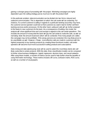 gaining a stronger grasp of proceeding with this project. Marketing campaigns are highly
dependent upon the selling strategy just as much as it is with the product itself.
In this particular problem, telecommunication can be divided into two forms: inbound and
outbound communication. This is dependent on which the call center will be contacting. For
instance, if a current customer is calling in regards to a particular banking issue they may have,
the customer service operator could look at that customer as a warm lead to further sell them
banking services and/or processes. On the other hand, outbound calls will we further analyzed
to find leads to new customers for the bank. As a consequence of building this model, the
analysis will show significant time and cost savings in regards to the call center operations. This
includes the amount of money that the bank will pay the call center to make the calls, as well as
narrowing down the amount of persons whom will be contacted. If too many people are called,
this campaign may not be profitable. If the wrong persons are contacted, this may likely prove to
be unprofitable as well. However, if fewer, more effective calls are made to customers with the
highest propensity to buy banking products by creating these functional models, call center
operators will become much more successful in selling products and subscriptions.
Data mining and data warehousing tools will be used to select the most likely clients who will
likely subscribe to certain products. With this data, three classification models can be compared
to further show business intelligence: logistic regression, decision trees, and neural networks.
After using these models, a number of metrics can be used to help further show the benefits of
using information technology. These metrics include a lift curve, confusion matrix, ROC curve,
as well as a number of visual graphs.
 