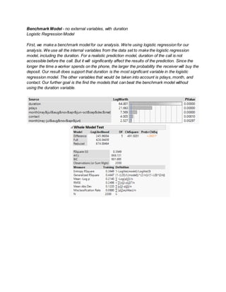 Benchmark Model - no external variables, with duration
Logistic Regression Model
First, we make a benchmark model for our analysis. We’re using logistic regression for our
analysis. We use all the internal variables from the data set to make the logistic regression
model, including the duration. For a realistic prediction model, duration of the call is not
accessible before the call. But it will significantly affect the results of the prediction. Since the
longer the time a worker spends on the phone, the larger the probability the receiver will buy the
deposit. Our result does support that duration is the most significant variable in the logistic
regression model. The other variables that would be taken into account is pdays, month, and
contact. Our further goal is the find the models that can beat the benchmark model without
using the duration variable.
 