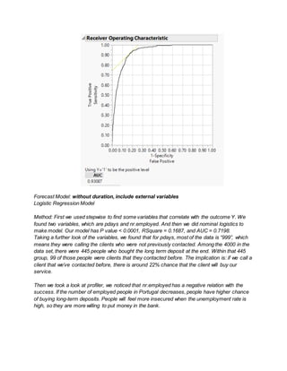Forecast Model: without duration, include external variables
Logistic Regression Model
Method: First we used stepwise to find some variables that correlate with the outcome Y. We
found two variables, which are pdays and nr.employed. And then we did nominal logistics to
make model. Our model has P value < 0.0001, RSquare = 0.1687, and AUC = 0.7198.
Taking a further look of the variables, we found that for pdays, most of the data is “999”, which
means they were calling the clients who were not previously contacted. Among the 4000 in the
data set, there were 445 people who bought the long term deposit at the end. Within that 445
group, 99 of those people were clients that they contacted before. The implication is: if we call a
client that we’ve contacted before, there is around 22% chance that the client will buy our
service.
Then we took a look at profiler, we noticed that nr.employed has a negative relation with the
success. If the number of employed people in Portugal decreases, people have higher chance
of buying long-term deposits. People will feel more insecured when the unemployment rate is
high, so they are more willing to put money in the bank.
 