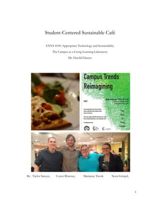 !
!
Student-Centered Sustainable Café
!
ENVS 4100: Appropriate Technology and Sustainability
The Campus as a Living Learning Laboratory
Dr. Harold Glasser
!
!
!
!
!
!
!
!
!
!
!
!
!
!
!
!
!1
By: Taylor Sawyer, Conor Downey, Marianne Twork Nora Gimpel,
 