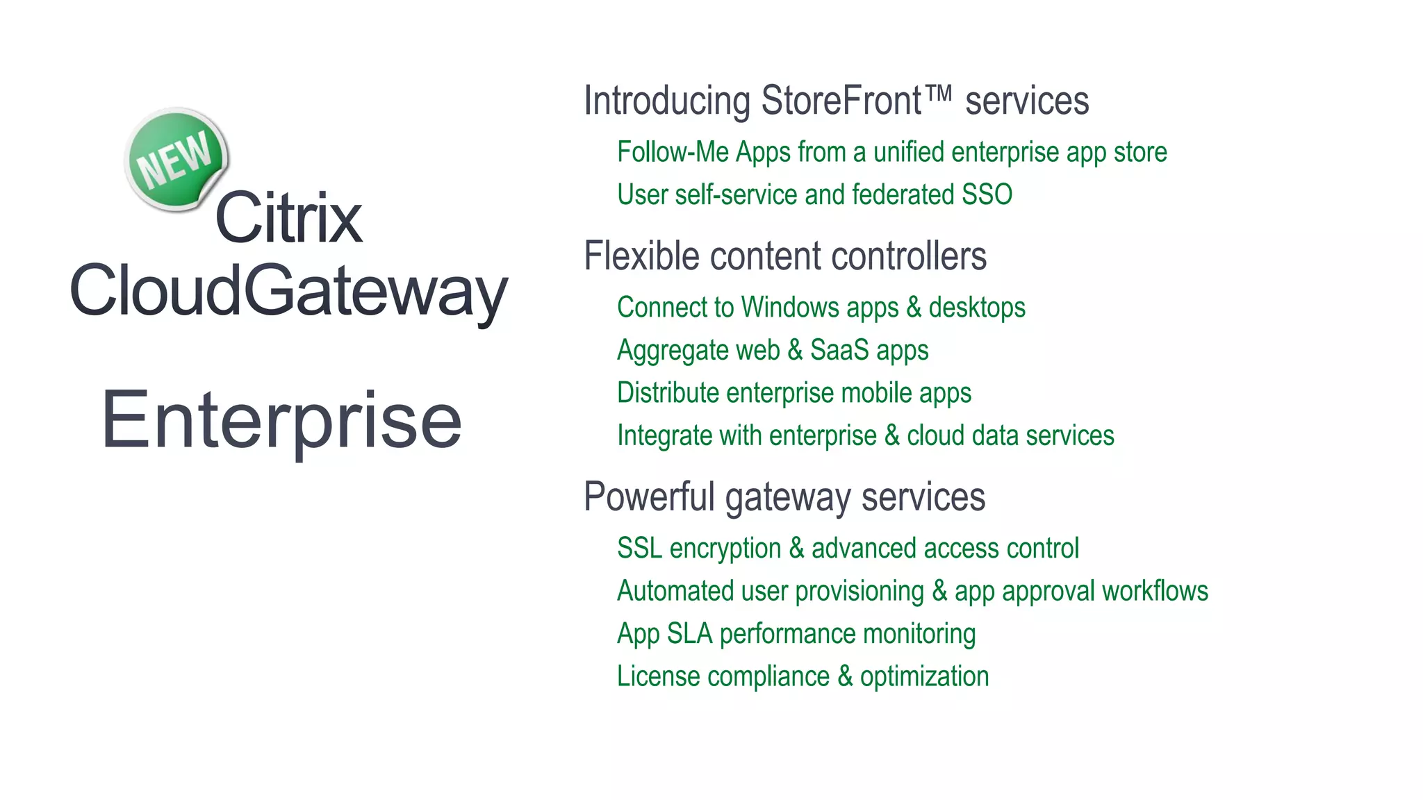 Introducing StoreFront™ services
               Follow-Me Apps from a unified enterprise app store
               User self-service and federated SSO

             Flexible content controllers
               Connect to Windows apps & desktops
               Aggregate web & SaaS apps
               Distribute enterprise mobile apps
Enterprise     Integrate with enterprise & cloud data services

             Powerful gateway services
               SSL encryption & advanced access control
               Automated user provisioning & app approval workflows
               App SLA performance monitoring
               License compliance & optimization
 