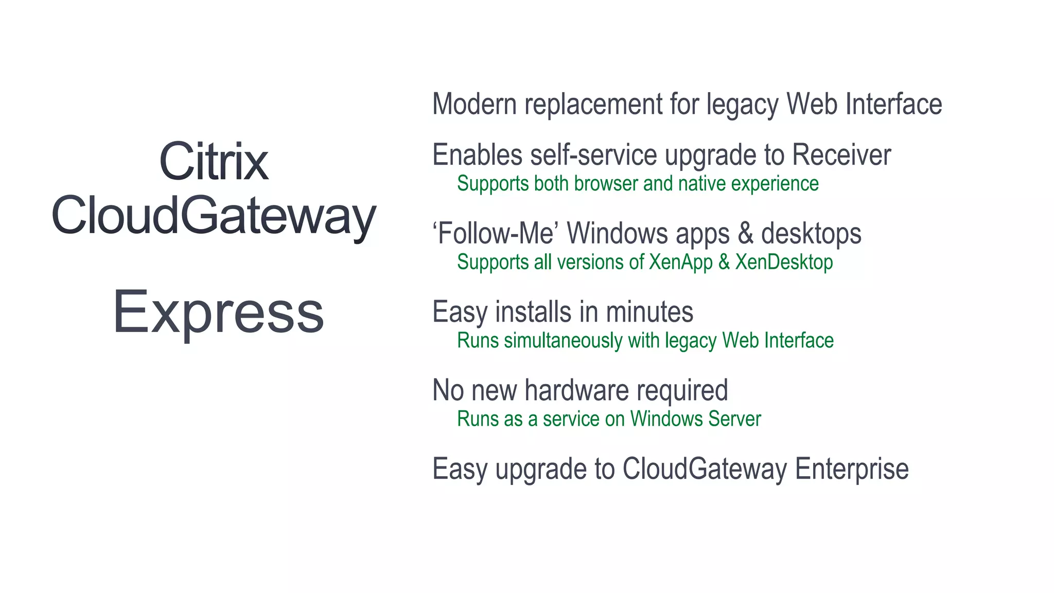 Modern replacement for legacy Web Interface
          Enables self-service upgrade to Receiver
            Supports both browser and native experience

          ‘Follow-Me’ Windows apps & desktops
            Supports all versions of XenApp & XenDesktop

Express   Easy installs in minutes
            Runs simultaneously with legacy Web Interface

          No new hardware required
            Runs as a service on Windows Server

          Easy upgrade to CloudGateway Enterprise
 