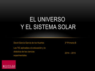 David García García de los Huertos
Las TIC aplicadas a la educación y la
didáctica de las ciencias
experimentales
3º Primaria B
2014 – 2015
EL UNIVERSO
Y EL SISTEMA SOLAR
 