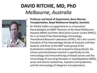 DAVID RITCHIE, MD, PhD
Melbourne, Australia
• Professor and Head of Department, Bone Marrow
Transplantation, Royal Melbourne Hospital, Australia
• Dr. Ritchie holds a co-appointment as a Consultant
Haematologist and BMT Physician at the Royal Melbourne
Hospital (RMH) and Peter MacCallum Cancer Centre (PMCC).
He is co-head of the Haematology Immunology
Translational Research Laboratory (HITRL). He is the current
President of the Haematology Society of Australia and New
Zealand, and Chair of the BMT study group of the
Australasian Lymphoma and Leukaemia Group (ALLG). His
clinical and translational research is specifically on the
immunology and immunotherapy of blood cancers and the
immunology of new drug therapies in myelodysplasia (MDS),
acute and chronic leukaemias, myeloma and lymphoma,
and the immunology of allogeneic transplantation.
 