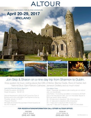 JOIN AM1680’S SKIP ESSICK FOR AN IRISH ADVENTURE
April 20-29, 2017
IRELAND
Tour Operated by EEFC, Inc. dba Europe Express CA2053616-50
Land & Air Price Per Person Based on:
Double Occupancy $3,999.00
Single Occupancy $4,987.00
Deposit Requirement is $250.00 PP, Due at the Time of
Booking and is Non-refundable. Final Payment is Due by
Thursday, January 12, 2017
*Passport Required
We highly recommend the purchase of travel insurance at
the time of deposit.
Join Skip & Sharon on a nine day trip from Shannon to Dublin.
Enjoy guided city tours; visiting places like Cliffs of Moher, Blarney Castle, Rock of Cashel, Irish
National Stud, Saint Patrick’s Cathedral, Jameson Distillery and so much more!
Cancellation Fees:
Airfare: Passenger cancellations after ticketing are non-refund-
able, non-transferrable.
Land Portion: If a booking cancellation is received by ALTOUR
prior to the ﬁnal payment date, your non-refundable deposit of
$250 per person will be retained.
90 – 59 days prior to departure 10% of the total price
60 – 31 days prior to departure 20% of total price
30 – 7 days prior to departure 85% of total price
Less than 7 days prior to departure: 100% non-refundable
CST #2033020-10
................................................................................................................................................................................
FRESNO
2788 W. Bullard
(559) 431-1800
VISALIA
310 W. Center St.
(559) 625-1333
FOR RESERVATIONS/INFORMATION CALL EITHER ALTOUR OFFICE:
 