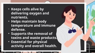 • Keeps cells alive by
delivering oxygen and
nutrients.
• Helps maintain body
temperature and immune
defense.
• Supports the removal of
toxins and waste products.
• Essential for physical
activity and overall health.
 