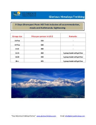 “Your Adventure Holidays Partner” www.glorioushimalaya.com Email: info@glorioushimalaya.com
Glorious Himalaya Trekking
Group size Price per person in US $ Remarks
2-3 Pax 550 -
4-7 Pax 500 -
8-10 480 -
11-15 460 1 group leader will get free
16-20 440 1 group leader will get free
20++ 425 1 group leader will get free
9 Days Ghorepani Poon Hill Trek inclusive all accommodation,
meals and Kathmandu Sightseeing
 