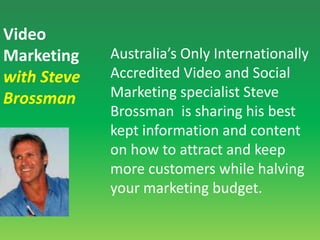 Video Marketingwith Steve BrossmanAustralia’s Only Internationally Accredited Video and Social Marketing specialist Steve Brossman  is sharing his best kept information and content on how to attract and keep more customers while halving your marketing budget.