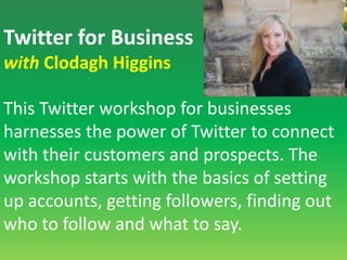 Twitter for Businesswith Clodagh HigginsThis Twitter workshop for businesses harnesses the power of Twitter to connect with their customers and prospects. The workshop starts with the basics of setting up accounts, getting followers, finding out who to follow and what to say. 