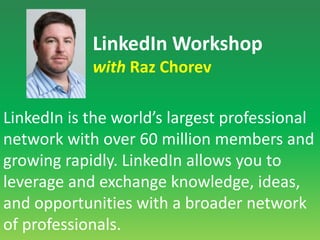 LinkedIn Workshopwith Raz ChorevLinkedIn is the world’s largest professional network with over 60 million members and growing rapidly. LinkedIn allows you to leverage and exchange knowledge, ideas, and opportunities with a broader network of professionals.