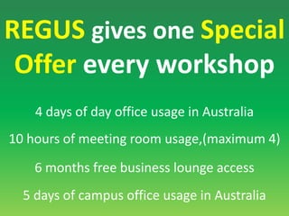 REGUSgives one Special Offer every workshop4 days of day office usage in Australia 10 hours of meeting room usage,(maximum 4) 6 months free business lounge access 5 days of campus office usage in Australia